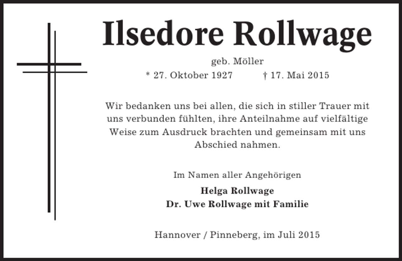 <p>Ilsedore Rollwage<br />geb. Möller<br />* 27. Oktober 1927<br />† 17. Mai 2015<br />Wir bedanken uns bei allen, die sich in stiller Trauer mit<br />uns verbunden fühlten, ihre Anteilnahme auf vielfältige<br />Weise zum Ausdruck brachten und gemeinsam mit uns<br />Abschied nahmen.<br />Im Namen aller Angehörigen</p><p>Helga Rollwage<br />Dr. Uwe Rollwage mit Familie<br />Hannover / Pinneberg, im Juli 2015</p>