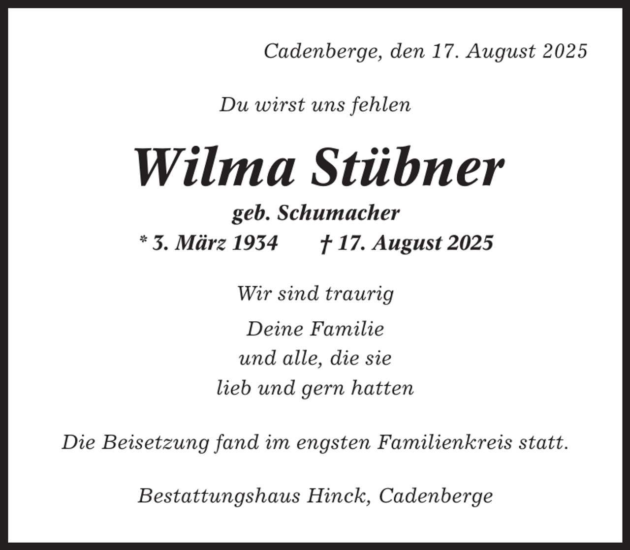 <p>Cadenberge, den 17. August 2025<br />Du wirst uns fehlen</p><p>Wilma Stübner<br />geb. Schumacher<br />* 3. März 1934<br />† 17. August 2025<br />Wir sind traurig<br />Deine Familie<br />und alle, die sie<br />lieb und gern hatten<br />Die Beisetzung fand im engsten Familienkreis statt.<br />Bestattungshaus Hinck, Cadenberge</p>