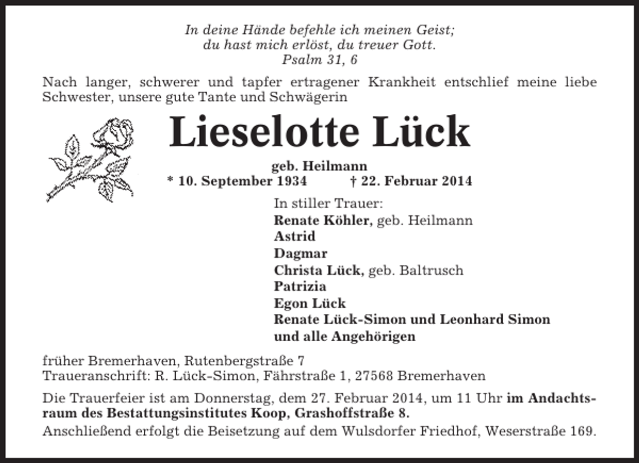 <p>In deine Hände befehle ich meinen Geist;<br />du hast mich erlöst, du treuer Gott.<br />Psalm 31, 6<br />Nach langer, schwerer und tapfer ertragener Krankheit entschlief meine liebe<br />Schwester, unsere gute Tante und Schwägerin</p><p>Lieselotte Lück<br />geb. Heilmann<br />* 10. September 1934<br />† 22. Februar 2014<br />In stiller Trauer:<br />Renate Köhler, geb. Heilmann<br />Astrid<br />Dagmar<br />Christa Lück, geb. Baltrusch<br />Patrizia<br />Egon Lück<br />Renate Lück-Simon und Leonhard Simon<br />und alle Angehörigen<br />früher Bremerhaven, Rutenbergstraße 7<br />Traueranschrift: R. Lück-Simon, Fährstraße 1, 27568 Bremerhaven<br />Die Trauerfeier ist am Donnerstag, dem 27. Februar 2014, um 11 Uhr im Andachtsraum des Bestattungsinstitutes Koop, Grashoffstraße 8.<br />Anschließend erfolgt die Beisetzung auf dem Wulsdorfer Friedhof, Weserstraße 169.</p>