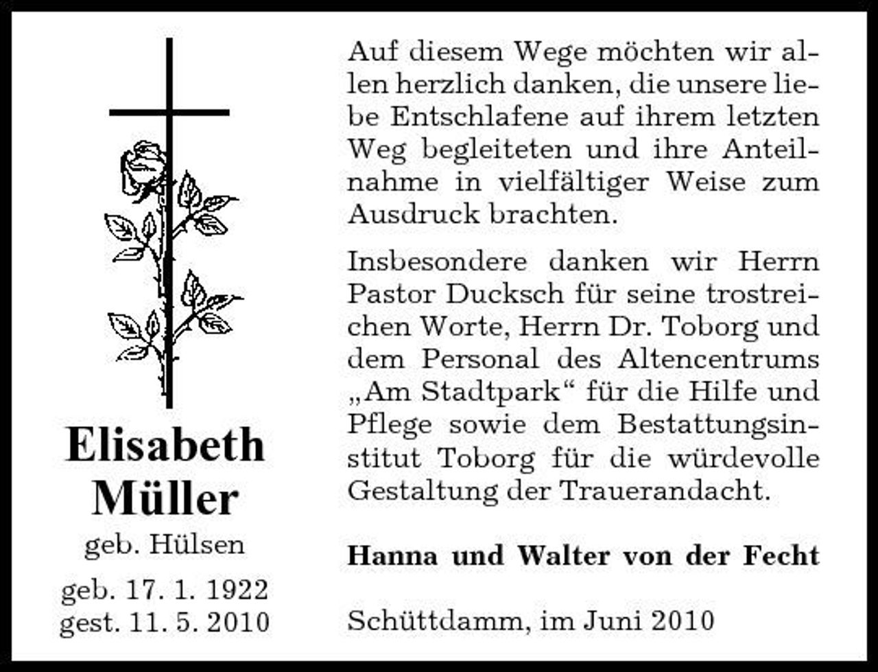 <p>Auf diesem Wege möchten wir allen herzlich danken, die unsere liebe Entschlafene auf ihrem letzten Weg begleiteten und ihre Anteilnahme in vielfältiger Weise zum Ausdruck brachten. Insbesondere danken wir Herrn Pastor Ducksch für seine trostreichen Worte, Herrn Dr. Toborg und dem Personal des Altencentrums „Am Stadtpark“ für die Hilfe und Pflege sowie dem Bestattungsinstitut Toborg für die würdevolle Gestaltung der Trauerandacht. Hanna und Walter von der Fecht Schüttdamm, im Juni 2010</p><p>Elisabeth Müller<br />geb. Hülsen geb. 17. 1. 1922 gest. 11. 5. 2010</p>