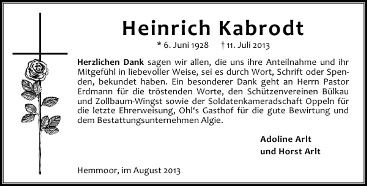 <p>Heinrich Kabrodt<br />* 6. Juni 1928</p><p>† 11. Juli 2013</p><p>Herzlichen Dank sagen wir allen, die uns ihre Anteilnahme und ihr<br />Mitgefühl in liebevoller Weise, sei es durch Wort, Schrift oder Spenden, bekundet haben. Ein besonderer Dank geht an Herrn Pastor<br />Erdmann für die tröstenden Worte, den Schützenvereinen Bülkau<br />und Zollbaum-Wingst sowie der Soldatenkameradschaft Oppeln für<br />die letzte Ehrerweisung, Ohl‘s Gasthof für die gute Bewirtung und<br />dem Bestattungsunternehmen Algie.<br />Adoline Arlt<br />und Horst Arlt<br />Hemmoor, im August 2013</p>