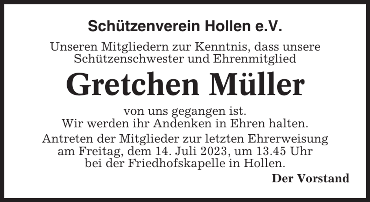 <p>Schützenverein Hollen e.V.<br />Unseren Mitgliedern zur Kenntnis, dass unsere<br />Schützenschwester und Ehrenmitglied</p><p>Gretchen Müller<br />von uns gegangen ist.<br />Wir werden ihr Andenken in Ehren halten.<br />Antreten der Mitglieder zur letzten Ehrerweisung<br />am Freitag, dem 14. Juli 2023, um 13.45 Uhr<br />bei der Friedhofskapelle in Hollen.<br />Der Vorstand</p>