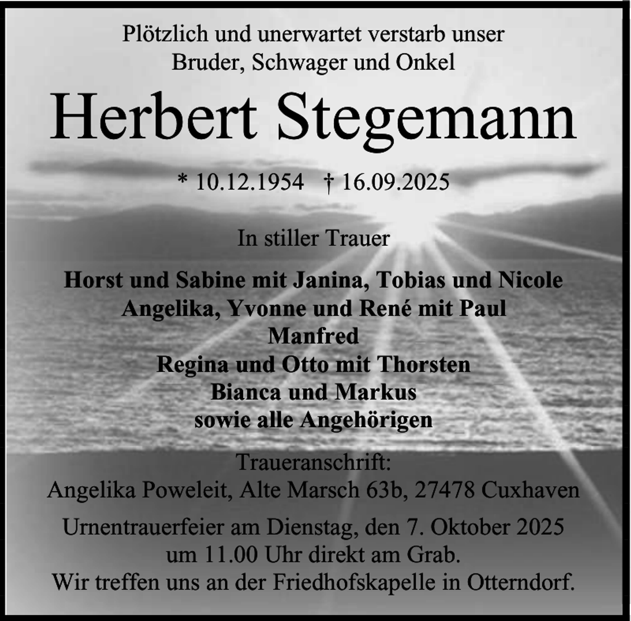 <p>Plötzlich und unerwartet verstarb unser<br />Bruder, Schwager und Onkel</p><p>Herbert Stegemann<br />* 10.12.1954 † 16.09.2025<br />In stiller Trauer<br />Horst und Sabine mit Janina, Tobias und Nicole<br />Angelika, Yvonne und René mit Paul<br />Manfred<br />Regina und Otto mit Thorsten<br />Bianca und Markus<br />sowie alle Angehörigen<br />Traueranschrift:<br />Angelika Poweleit, Alte Marsch 63b, 27478 Cuxhaven<br />Urnentrauerfeier am Dienstag, den 7. Oktober 2025<br />um 11.00 Uhr direkt am Grab.<br />Wir treffen uns an der Friedhofskapelle in Otterndorf.</p>