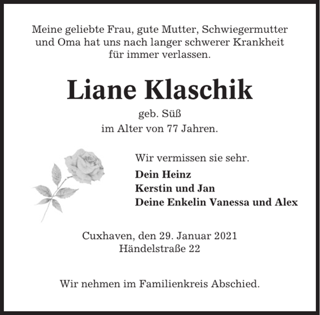 <p>Meine geliebte Frau, gute Mutter, Schwiegermutter<br />und Oma hat uns nach langer schwerer Krankheit<br />für immer verlassen.</p><p>Liane Klaschik<br />geb. Süß<br />im Alter von 77 Jahren.<br />Wir vermissen sie sehr.<br />Dein Heinz<br />Kerstin und Jan<br />Deine Enkelin Vanessa und Alex<br />Cuxhaven, den 29. Januar 2021<br />Händelstraße 22<br />Wir nehmen im Familienkreis Abschied.</p>