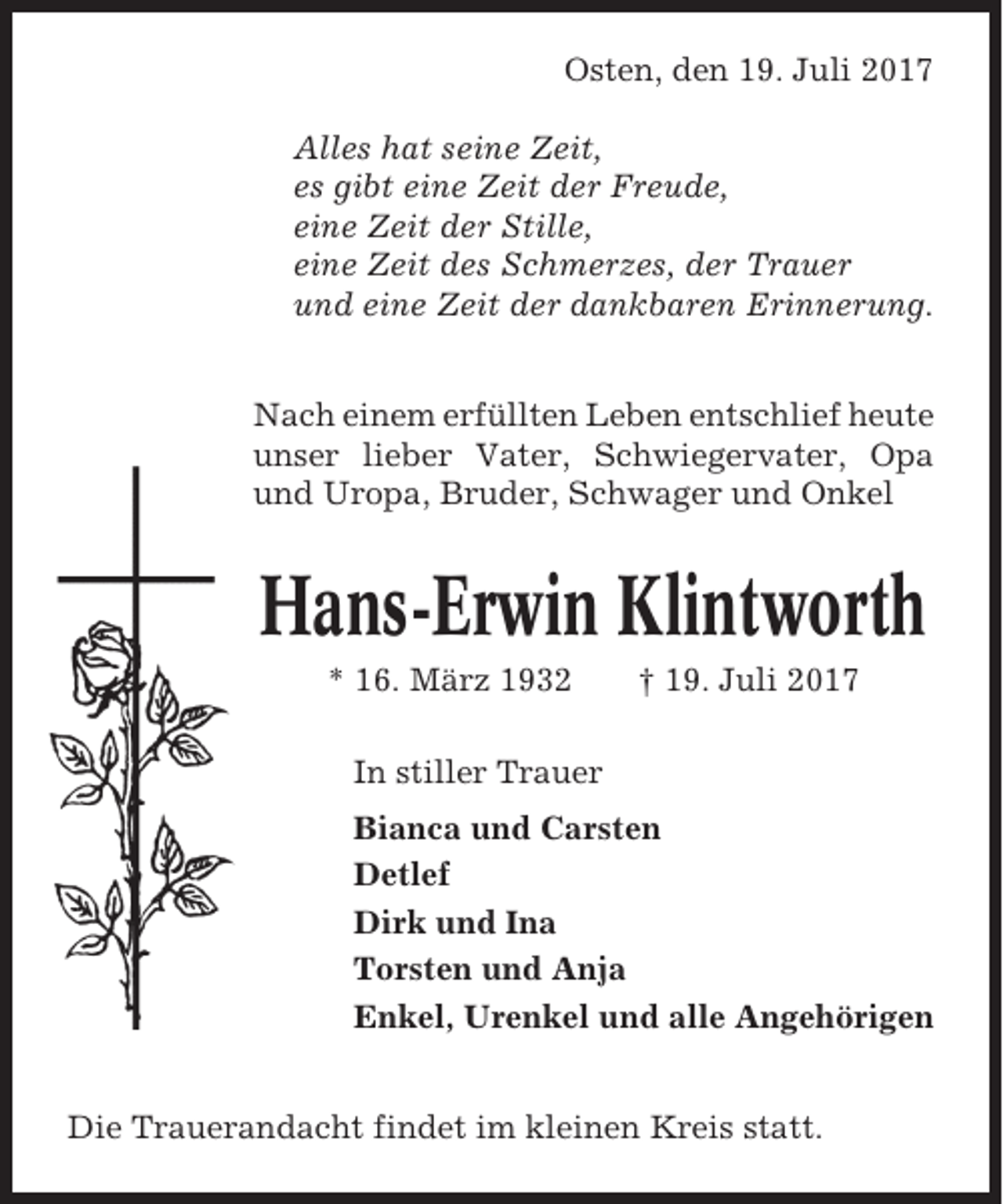 <p>Osten, den 19. Juli 2017<br />Alles hat seine Zeit,<br />es gibt eine Zeit der Freude,<br />eine Zeit der Stille,<br />eine Zeit des Schmerzes, der Trauer<br />und eine Zeit der dankbaren Erinnerung.<br />Nach einem erfüllten Leben entschlief heute<br />unser lieber Vater, Schwiegervater, Opa<br />und Uropa, Bruder, Schwager und Onkel</p><p>Hans-Erwin Klintworth<br />* 16. März 1932</p><p>† 19. Juli 2017</p><p>In stiller Trauer<br />Bianca und Carsten<br />Detlef<br />Dirk und Ina<br />Torsten und Anja<br />Enkel, Urenkel und alle Angehörigen<br />Die Trauerandacht findet im kleinen Kreis statt.</p>