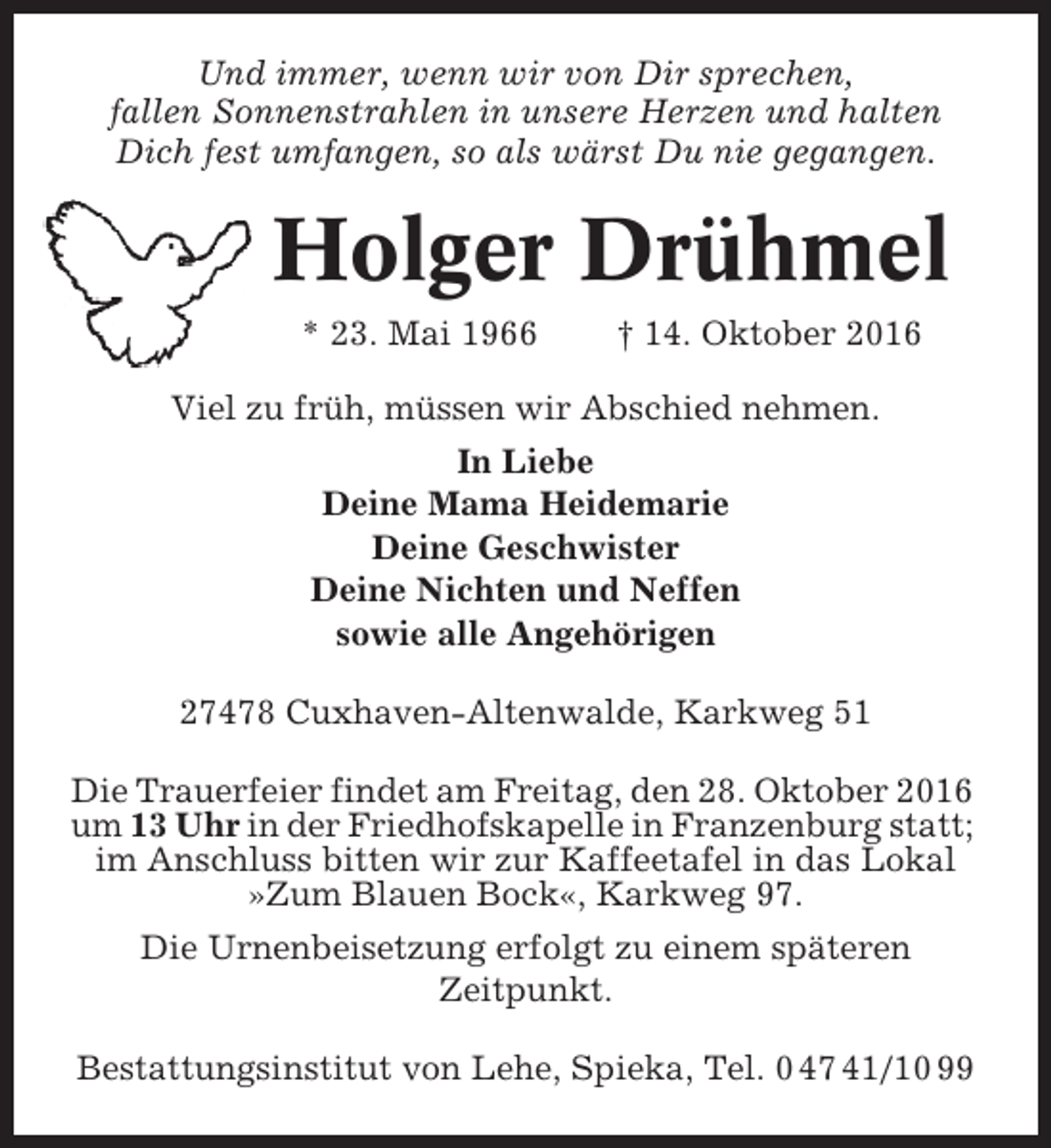 <p>Und immer, wenn wir von Dir sprechen,<br />fallen Sonnenstrahlen in unsere Herzen und halten<br />Dich fest umfangen, so als wärst Du nie gegangen.</p><p>Holger Drühmel<br />* 23. Mai 1966</p><p>† 14. Oktober 2016</p><p>Viel zu früh, müssen wir Abschied nehmen.<br />In Liebe<br />Deine Mama Heidemarie<br />Deine Geschwister<br />Deine Nichten und Neffen<br />sowie alle Angehörigen<br />27478 Cuxhaven-Altenwalde, Karkweg 51<br />Die Trauerfeier findet am Freitag, den 28. Oktober 2016<br />um 13 Uhr in der Friedhofskapelle in Franzenburg statt;<br />im Anschluss bitten wir zur Kaffeetafel in das Lokal<br />»Zum Blauen Bock«, Karkweg 97.<br />Die Urnenbeisetzung erfolgt zu einem späteren<br />Zeitpunkt.<br />Bestattungsinstitut von Lehe, Spieka, Tel. 0 47 41/10 99</p>