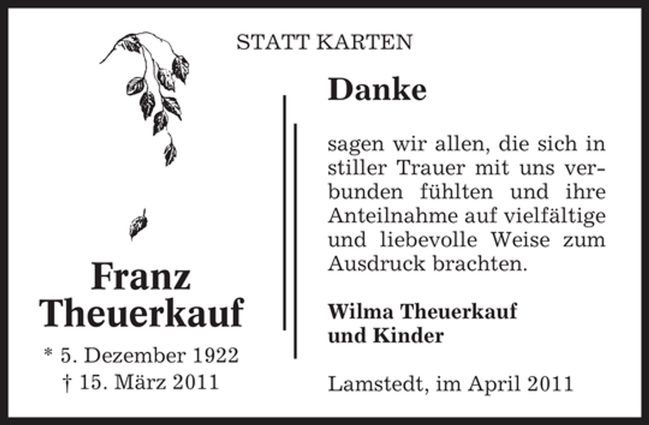 <p>STATT KARTEN</p><p>Danke<br />sagen wir allen, die sich in stiller Trauer mit uns verbunden fühlten und ihre Anteilnahme auf vielfältige und liebevolle Weise zum Ausdruck brachten. Wilma Theuerkauf und Kinder Lamstedt, im April 2011</p><p>Franz Theuerkauf<br />* 5. Dezember 1922 † 15. März 2011</p>