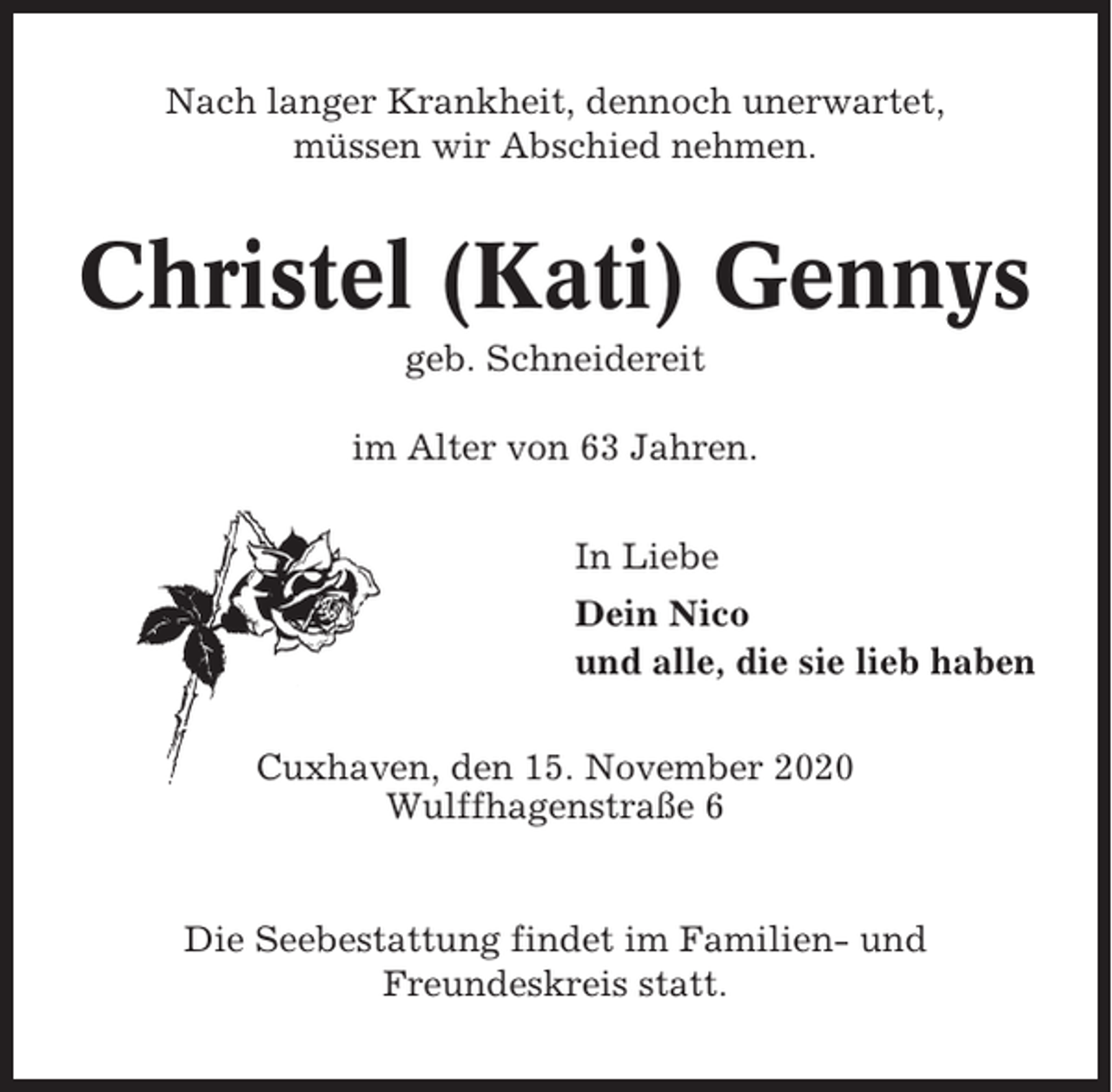 <p>Nach langer Krankheit, dennoch unerwartet,<br />müssen wir Abschied nehmen.</p><p>Christel (Kati) Gennys<br />geb. Schneidereit<br />im Alter von 63 Jahren.<br />In Liebe<br />Dein Nico<br />und alle, die sie lieb haben<br />Cuxhaven, den 15. November 2020<br />Wulffhagenstraße 6</p><p>Die Seebestattung findet im Familien- und<br />Freundeskreis statt.</p>