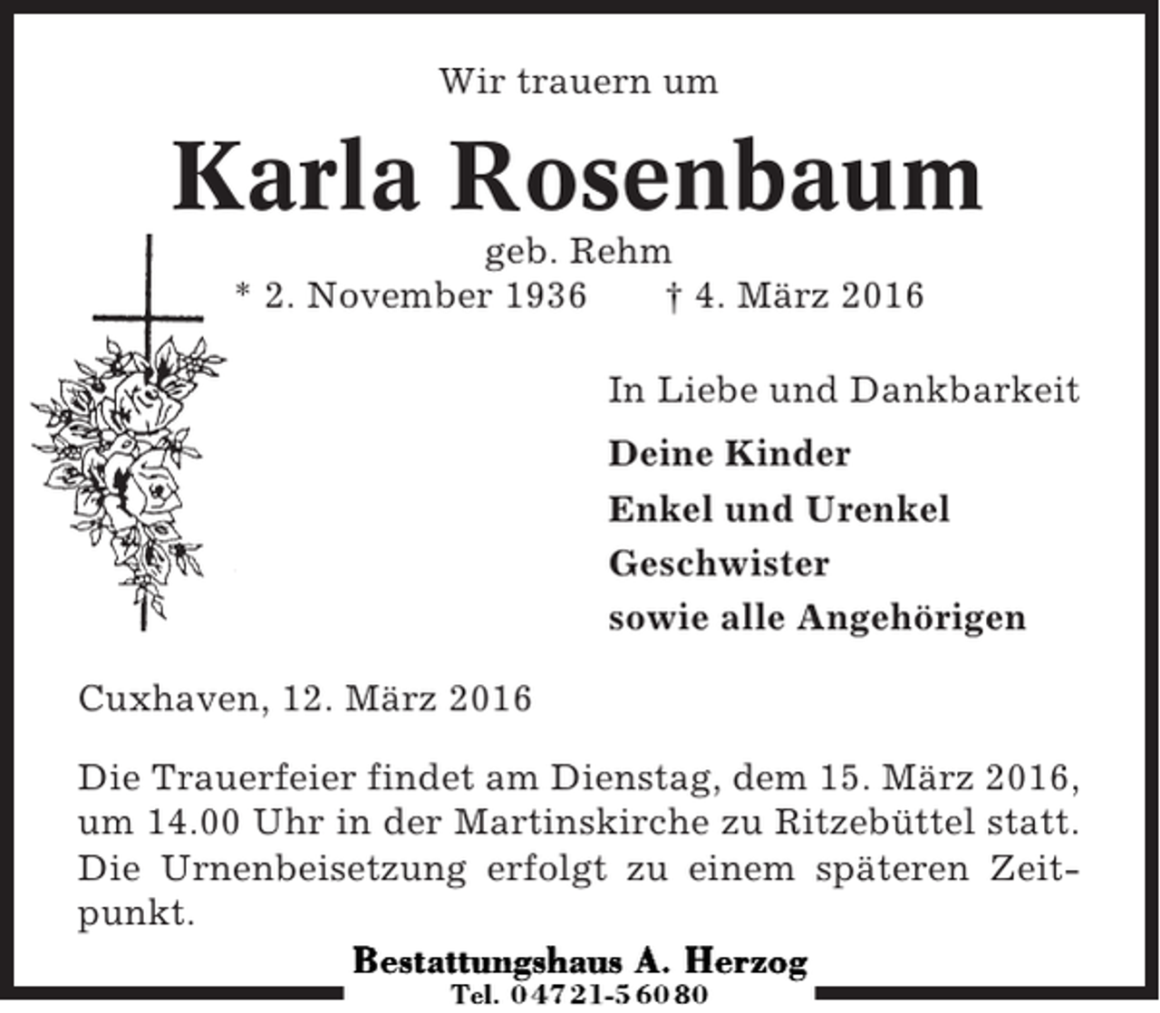 <p>Wir trauern um</p><p>Karla Rosenbaum<br />geb. Rehm<br />* 2. November 1936<br />† 4. März 2016<br />In Liebe und Dankbarkeit<br />Deine Kinder<br />Enkel und Urenkel<br />Geschwister<br />sowie alle Angehörigen<br />Cuxhaven, 12. März 2016<br />Die Trauerfeier findet am Dienstag, dem 15. März 2016,<br />um 14.00 Uhr in der Martinskirche zu Ritzebüttel statt.<br />Die Urnenbeisetzung erfolgt zu einem späteren Zeitpunkt.</p>