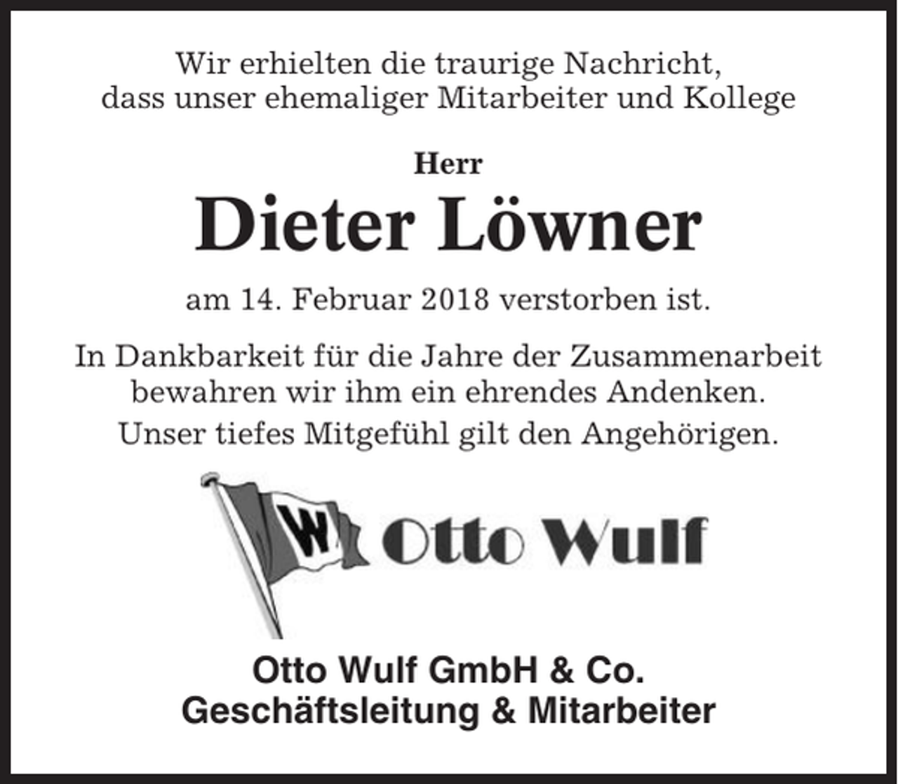 <p>Wir erhielten die traurige Nachricht,<br />dass unser ehemaliger Mitarbeiter und Kollege<br />Herr</p><p>Dieter Löwner<br />am 14. Februar 2018 verstorben ist.<br />In Dankbarkeit für die Jahre der Zusammenarbeit<br />bewahren wir ihm ein ehrendes Andenken.<br />Unser tiefes Mitgefühl gilt den Angehörigen.</p><p>Otto Wulf GmbH &amp; Co.<br />Geschäftsleitung &amp; Mitarbeiter</p>