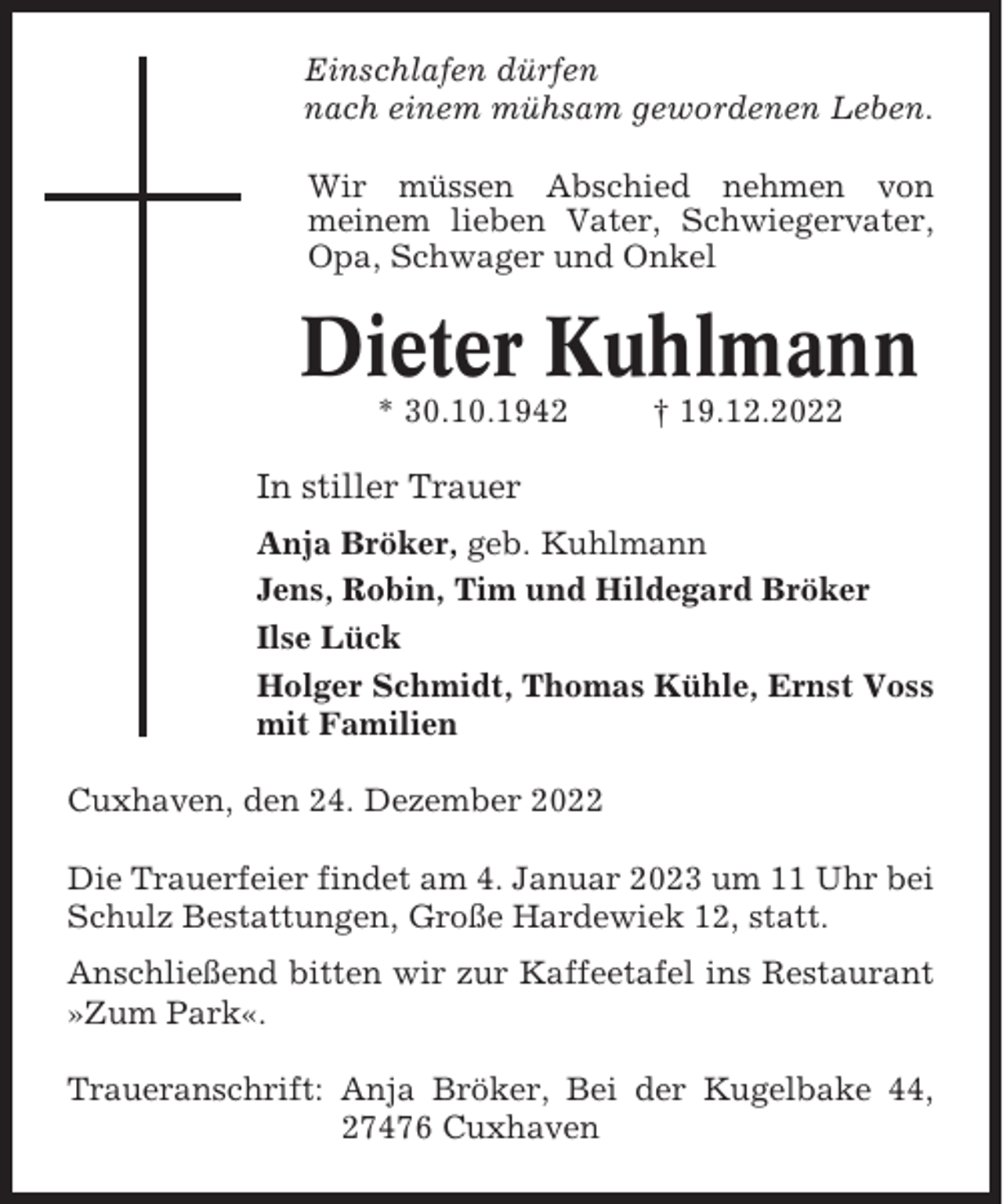 <p>Einschlafen dürfen<br />nach einem mühsam gewordenen Leben.<br />Wir müssen Abschied nehmen von<br />meinem lieben Vater, Schwiegervater,<br />Opa, Schwager und Onkel</p><p>Dieter Kuhlmann<br />* 30.10.1942</p><p>† 19.12.2022</p><p>In stiller Trauer<br />Anja Bröker, geb. Kuhlmann<br />Jens, Robin, Tim und Hildegard Bröker<br />Ilse Lück<br />Holger Schmidt, Thomas Kühle, Ernst Voss<br />mit Familien<br />Cuxhaven, den 24. Dezember 2022<br />Die Trauerfeier findet am 4. Januar 2023 um 11 Uhr bei<br />Schulz Bestattungen, Große Hardewiek 12, statt.<br />Anschließend bitten wir zur Kaffeetafel ins Restaurant<br />»Zum Park«.<br />Traueranschrift: Anja Bröker, Bei der Kugelbake 44,<br />27476 Cuxhaven</p>