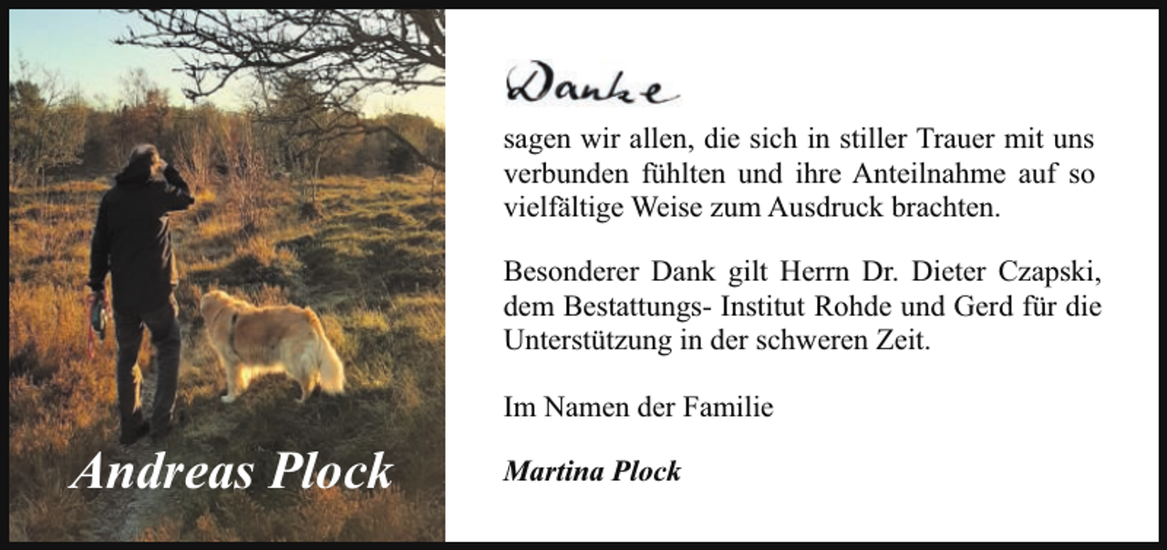 <p>sagen wir allen, die sich in stiller Trauer mit uns<br />verbunden fühlten und ihre Anteilnahme auf so<br />vielfältige Weise zum Ausdruck brachten.<br />Besonderer Dank gilt Herrn Dr. Dieter Czapski,<br />dem Bestattungs- Institut Rohde und Gerd für die<br />Unterstützung in der schweren Zeit.<br />Im Namen der Familie</p><p>Andreas Plock</p><p>Martina Plock</p>