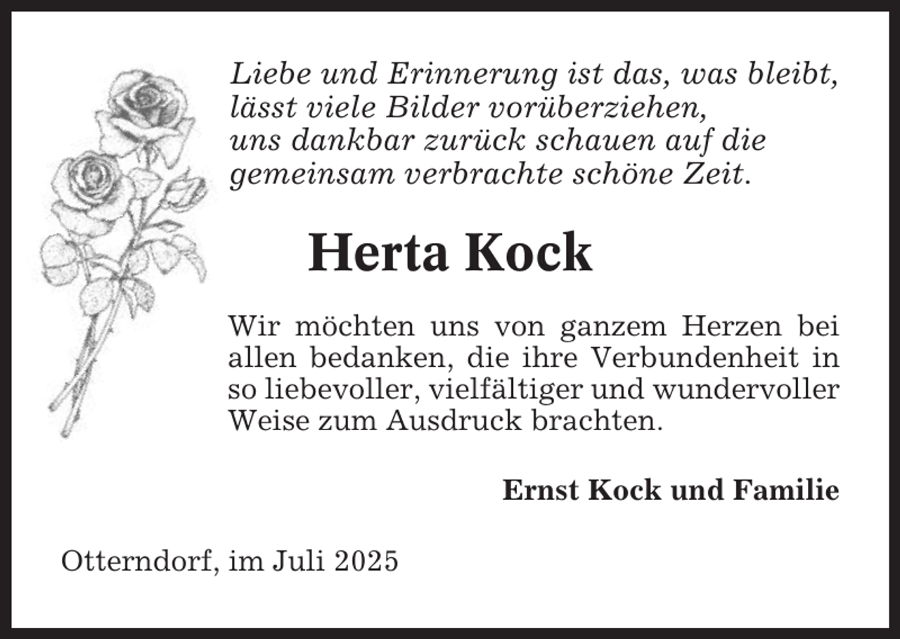 <p>Liebe und Erinnerung ist das, was bleibt,<br />lässt viele Bilder vorüberziehen,<br />uns dankbar zurück schauen auf die<br />gemeinsam verbrachte schöne Zeit.</p><p>Herta Kock<br />Wir möchten uns von ganzem Herzen bei<br />allen bedanken, die ihre Verbundenheit in<br />so liebevoller, vielfältiger und wundervoller<br />Weise zum Ausdruck brachten.<br />Ernst Kock und Familie<br />Otterndorf, im Juli 2025</p>
