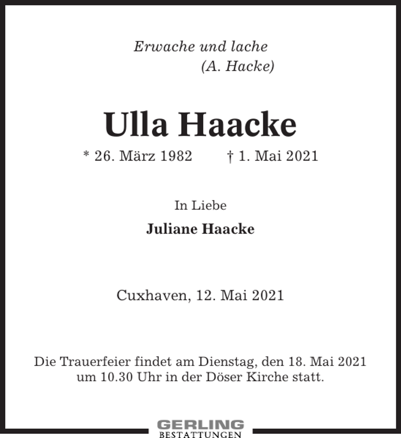 <p>Erwache und lache<br />(A. Hacke)</p><p>Ulla Haacke<br />* 26. März 1982</p><p>† 1. Mai 2021</p><p>In Liebe</p><p>Juliane Haacke</p><p>Cuxhaven, 12. Mai 2021</p><p>Die Trauerfeier findet am Dienstag, den 18. Mai 2021<br />um 10.30 Uhr in der Döser Kirche statt.</p>