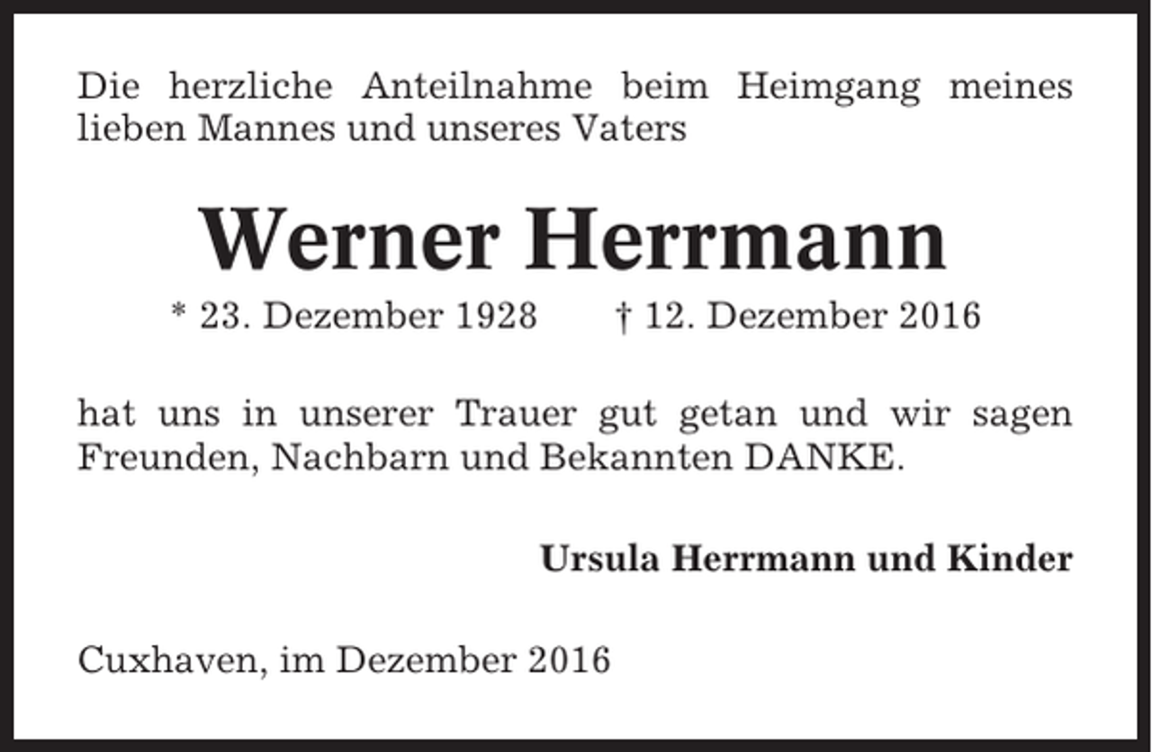 <p>Die herzliche Anteilnahme beim Heimgang meines<br />lieben Mannes und unseres Vaters</p><p>Werner Herrmann<br />* 23. Dezember 1928</p><p>† 12. Dezember 2016</p><p>hat uns in unserer Trauer gut getan und wir sagen<br />Freunden, Nachbarn und Bekannten DANKE.<br />Ursula Herrmann und Kinder<br />Cuxhaven, im Dezember 2016</p>