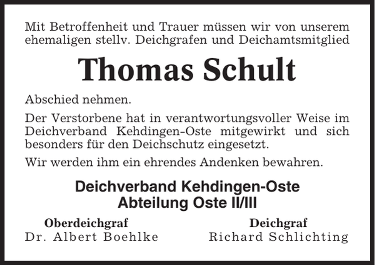 <p>Mit Betroffenheit und Trauer müssen wir von unserem<br />ehemaligen stellv. Deichgrafen und Deichamtsmitglied</p><p>Thomas Schult<br />Abschied nehmen.<br />Der Verstorbene hat in verantwortungsvoller Weise im<br />Deichverband Kehdingen-Oste mitgewirkt und sich<br />besonders für den Deichschutz eingesetzt.<br />Wir werden ihm ein ehrendes Andenken bewahren.</p><p>Deichverband Kehdingen-Oste<br />Abteilung Oste II/III<br />Oberdeichgraf<br />Dr. Albert Boehlke</p><p>Deichgraf<br />Richard Schlichting</p>