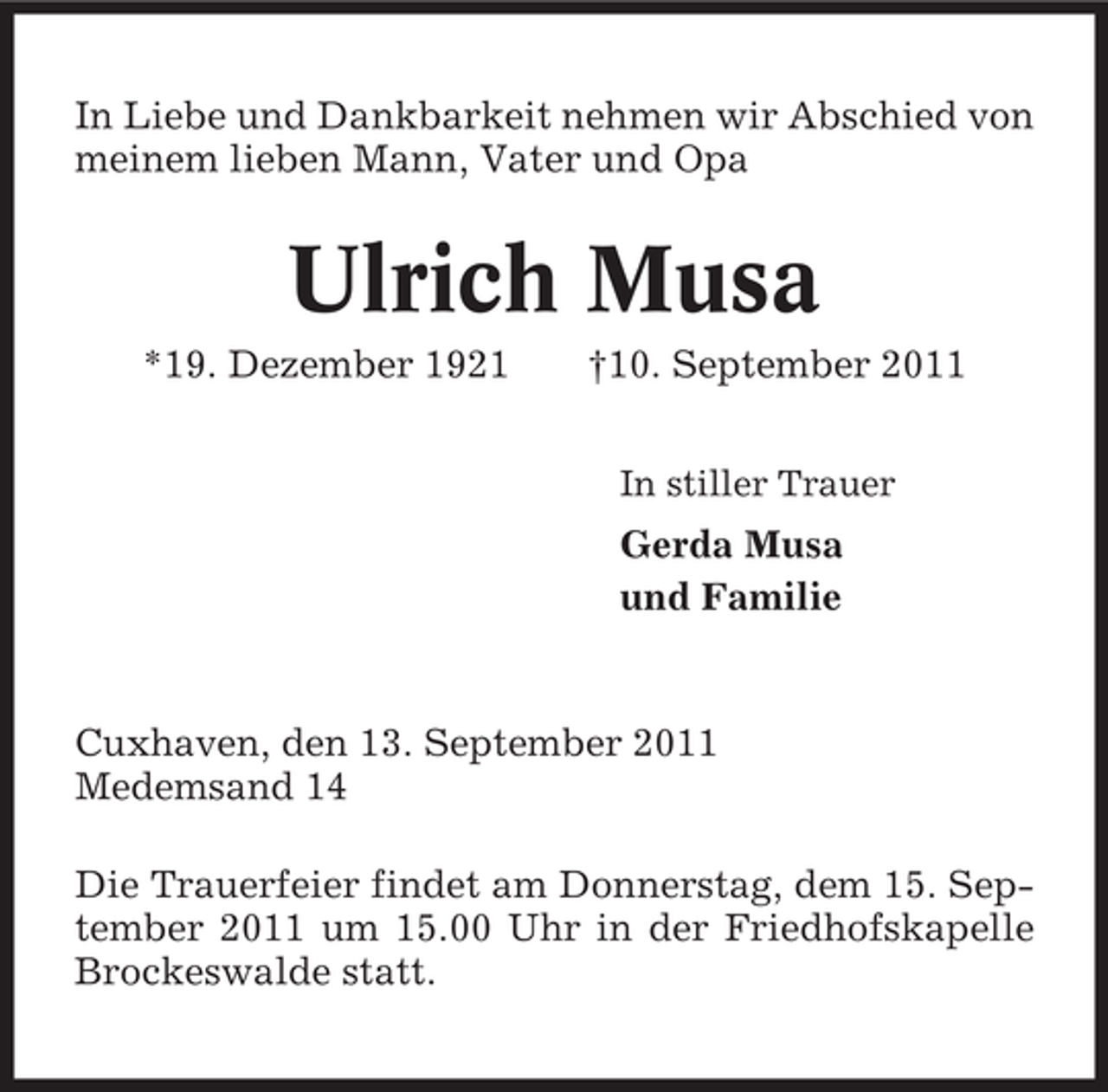 <p>In Liebe und Dankbarkeit nehmen wir Abschied von<br />meinem lieben Mann, Vater und Opa</p><p>Ulrich Musa<br />*19. Dezember 1921</p><p>†10. September 2011<br />In stiller Trauer</p><p>Gerda Musa<br />und Familie</p><p>Cuxhaven, den 13. September 2011<br />Medemsand 14<br />Die Trauerfeier findet am Donnerstag, dem 15. September 2011 um 15.00 Uhr in der Friedhofskapelle<br />Brockeswalde statt.</p>