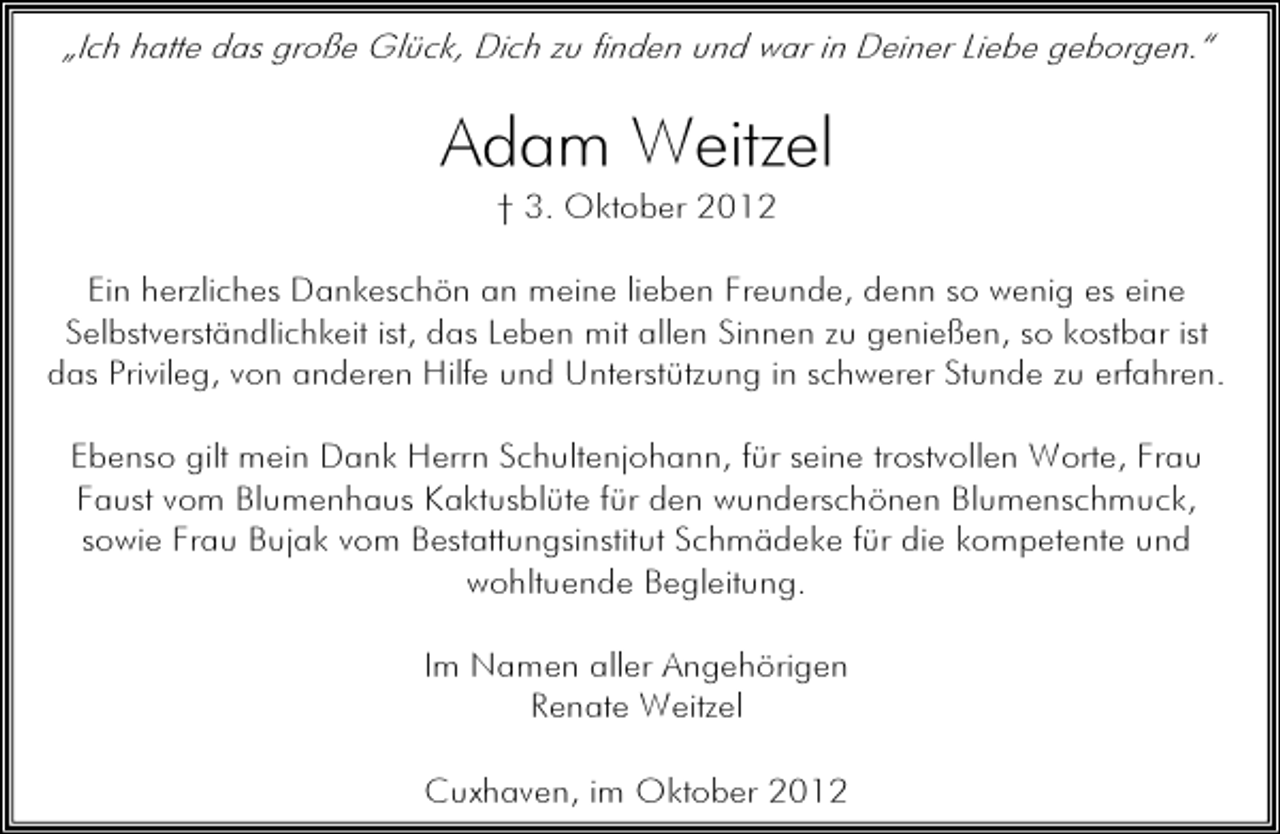 <p>„Ich hatte das große Glück, Dich zu finden und war in Deiner Liebe geborgen.“</p><p>Adam Weitzel<br />† 3. Oktober 2012</p><p>Ein herzliches Dankeschön an meine lieben Freunde, denn so wenig es eine<br />Selbstverständlichkeit ist, das Leben mit allen Sinnen zu genießen, so kostbar ist<br />das Privileg, von anderen Hilfe und Unterstützung in schwerer Stunde zu erfahren.<br />Ebenso gilt mein Dank Herrn Schultenjohann, für seine trostvollen Worte, Frau<br />Faust vom Blumenhaus Kaktusblüte für den wunderschönen Blumenschmuck,<br />sowie Frau Bujak vom Bestattungsinstitut Schmädeke für die kompetente und<br />wohltuende Begleitung.<br />Im Namen aller Angehörigen<br />Renate Weitzel<br />Cuxhaven, im Oktober 2012</p>