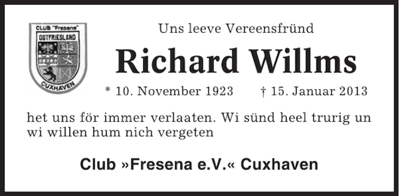 <p>Uns leeve Vereensfründ</p><p>Richard Willms<br />* 10. November 1923</p><p>† 15. Januar 2013</p><p>het uns för immer verlaaten. Wi sünd heel trurig un<br />wi willen hum nich vergeten</p><p>Club »Fresena e.V.« Cuxhaven</p>