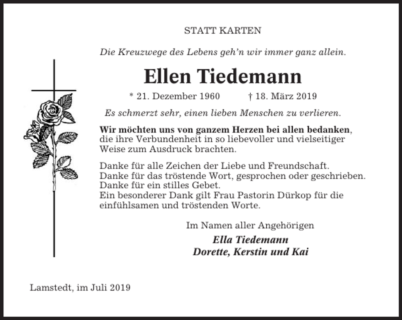 <p>STATT KARTEN<br />Die Kreuzwege des Lebens geh’n wir immer ganz allein.</p><p>Ellen Tiedemann<br />* 21. Dezember 1960</p><p>† 18. März 2019</p><p>Es schmerzt sehr, einen lieben Menschen zu verlieren.<br />Wir möchten uns von ganzem Herzen bei allen bedanken,<br />die ihre Verbundenheit in so liebevoller und vielseitiger<br />Weise zum Ausdruck brachten.<br />Danke für alle Zeichen der Liebe und Freundschaft.<br />Danke für das tröstende Wort, gesprochen oder geschrieben.<br />Danke für ein stilles Gebet.<br />Ein besonderer Dank gilt Frau Pastorin Dürkop für die<br />einfühlsamen und tröstenden Worte.<br />Im Namen aller Angehörigen</p><p>Ella Tiedemann<br />Dorette, Kerstin und Kai</p><p>Lamstedt, im Juli 2019</p>