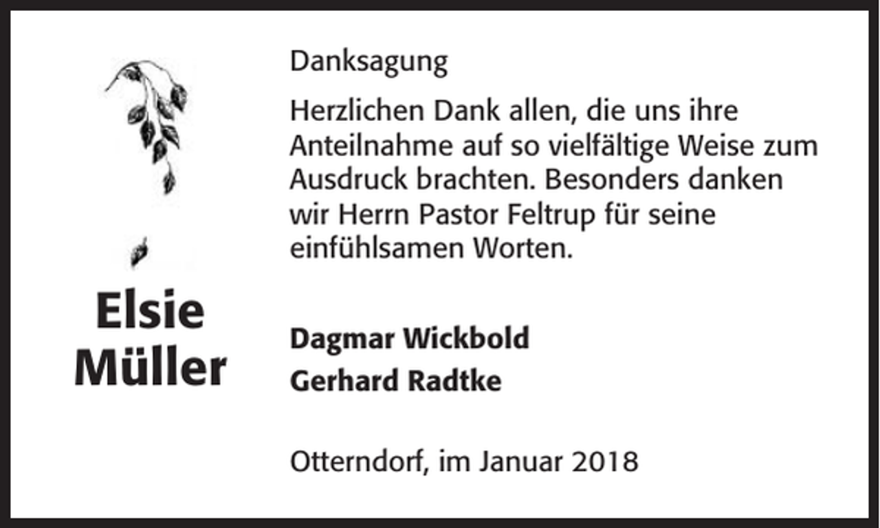 <p>Danksagung<br />Herzlichen Dank allen, die uns ihre<br />Anteilnahme auf so vielfältige Weise zum<br />Ausdruck brachten. Besonders danken<br />wir Herrn Pastor Feltrup für seine<br />einfühlsamen Worten.</p><p>Elsie<br />Müller</p><p>Dagmar Wickbold<br />Gerhard Radtke<br />Otterndorf, im Januar 2018</p>