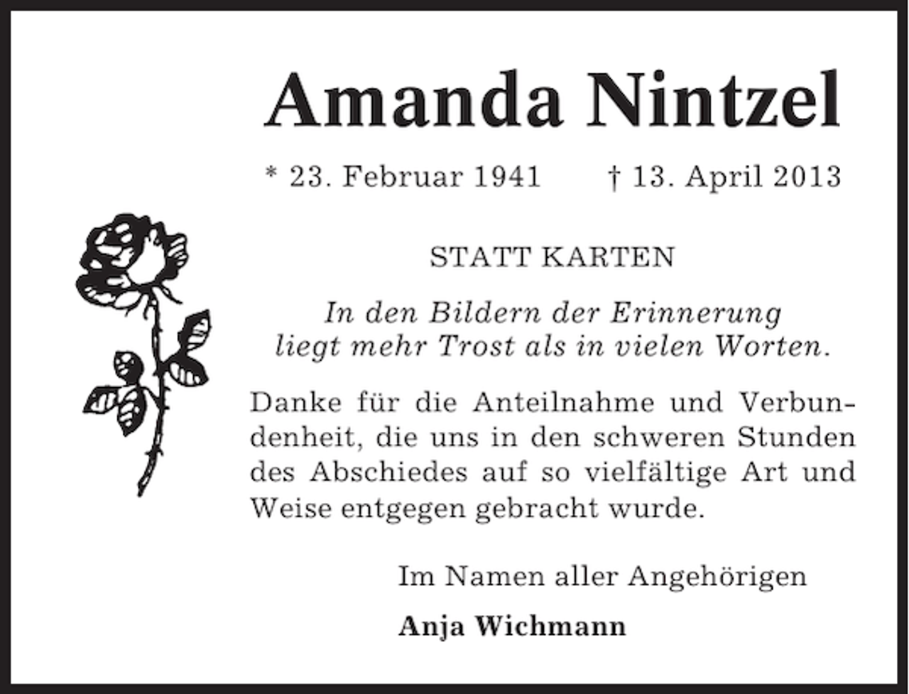 <p>Amanda Nintzel<br />* 23. Februar 1941</p><p>† 13. April 2013</p><p>STATT KARTEN</p><p>In den Bildern der Erinnerung<br />liegt mehr Trost als in vielen Worten.<br />Danke für die Anteilnahme und Verbundenheit, die uns in den schweren Stunden<br />des Abschiedes auf so vielfältige Art und<br />Weise entgegen gebracht wurde.<br />Im Namen aller Angehörigen<br />Anja Wichmann</p>