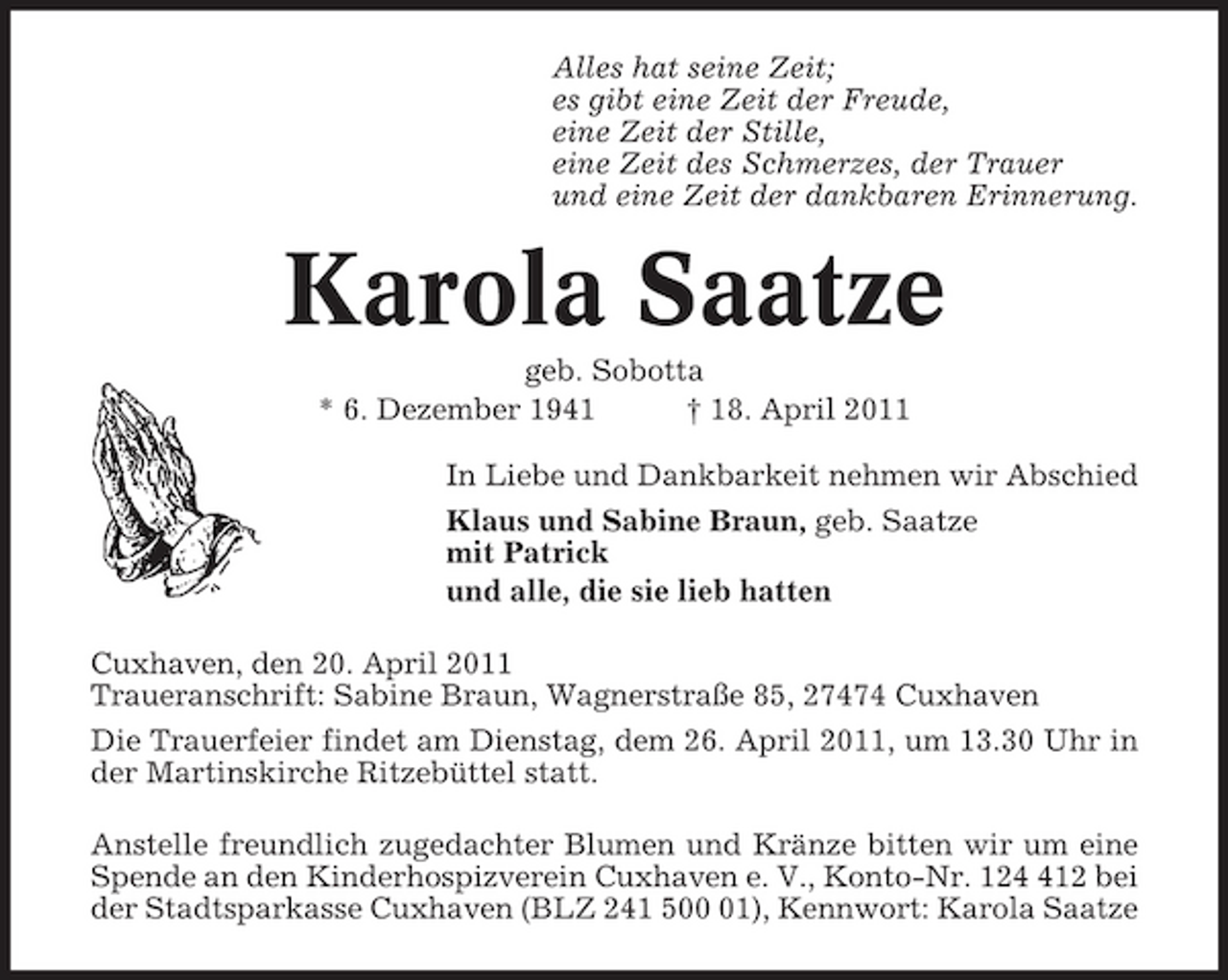 <p>Alles hat seine Zeit; es gibt eine Zeit der Freude, eine Zeit der Stille, eine Zeit des Schmerzes, der Trauer und eine Zeit der dankbaren Erinnerung.</p><p>Karola Saatze<br />geb. Sobotta * 6. Dezember 1941 † 18. April 2011 In Liebe und Dankbarkeit nehmen wir Abschied Klaus und Sabine Braun, geb. Saatze mit Patrick und alle, die sie lieb hatten Cuxhaven, den 20. April 2011 Traueranschrift: Sabine Braun, Wagnerstraße 85, 27474 Cuxhaven Die Trauerfeier findet am Dienstag, dem 26. April 2011, um 13.30 Uhr in der Martinskirche Ritzebüttel statt. Anstelle freundlich zugedachter Blumen und Kränze bitten wir um eine Spende an den Kinderhospizverein Cuxhaven e. V., Konto-Nr. 1212 bei der Stadtsparkasse Cuxhaven (BLZ 241 501), Kennwort: Karola Saatze</p>
