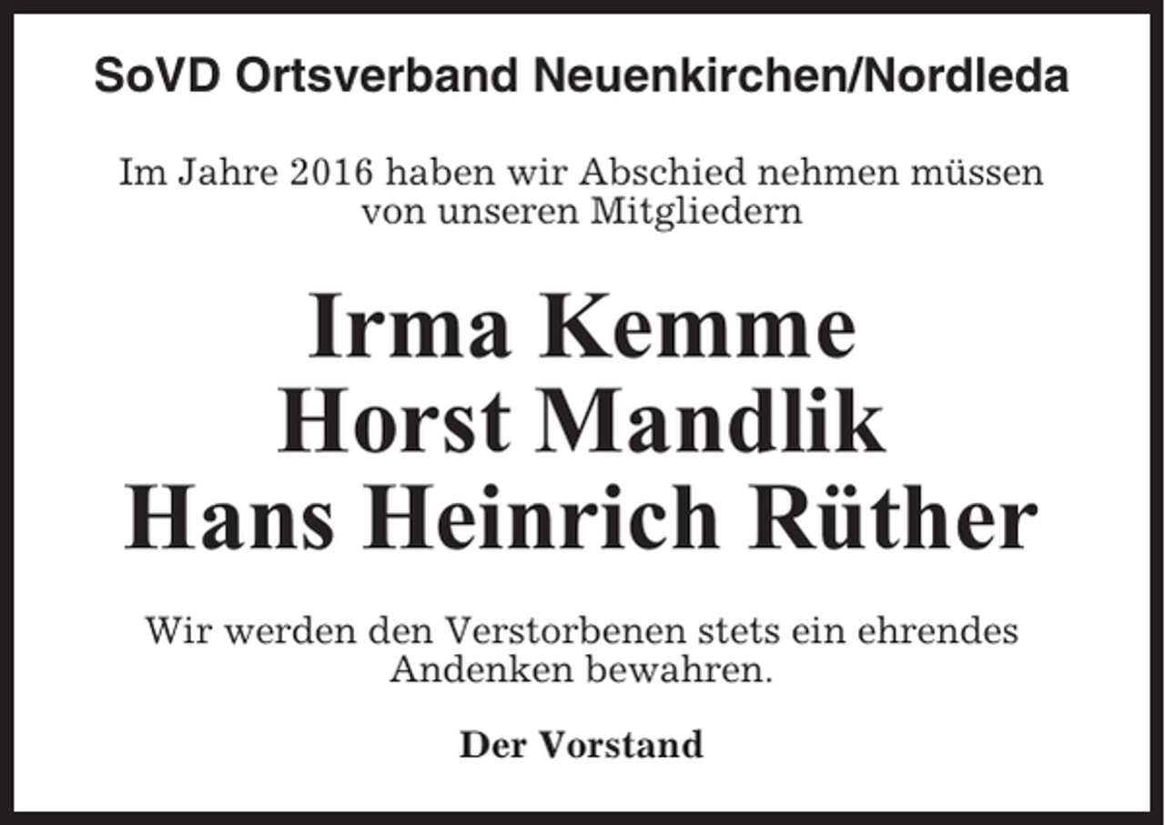 <p>SoVD Ortsverband Neuenkirchen/Nordleda<br />Im Jahre 2016 haben wir Abschied nehmen müssen<br />von unseren Mitgliedern</p><p>Irma Kemme<br />Horst Mandlik<br />Hans Heinrich Rüther<br />Wir werden den Verstorbenen stets ein ehrendes<br />Andenken bewahren.<br />Der Vorstand</p>