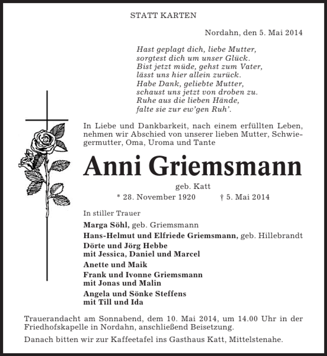 <p>STATT KARTEN<br />Nordahn, den 5. Mai 2014<br />Hast geplagt dich, liebe Mutter,<br />sorgtest dich um unser Glück.<br />Bist jetzt müde, gehst zum Vater,<br />lässt uns hier allein zurück.<br />Habe Dank, geliebte Mutter,<br />schaust uns jetzt von droben zu.<br />Ruhe aus die lieben Hände,<br />falte sie zur ew’gen Ruh’.<br />In Liebe und Dankbarkeit, nach einem erfüllten Leben,<br />nehmen wir Abschied von unserer lieben Mutter, Schwiegermutter, Oma, Uroma und Tante</p><p>Anni Griemsmann<br />geb. Katt<br />* 28. November 1920</p><p>† 5. Mai 2014</p><p>In stiller Trauer</p><p>Marga Söhl, geb. Griemsmann<br />Hans-Helmut und Elfriede Griemsmann, geb. Hillebrandt<br />Dörte und Jörg Hebbe<br />mit Jessica, Daniel und Marcel<br />Anette und Maik<br />Frank und Ivonne Griemsmann<br />mit Jonas und Malin<br />Angela und Sönke Steffens<br />mit Till und Ida<br />Trauerandacht am Sonnabend, dem 10. Mai 2014, um 14.00 Uhr in der<br />Friedhofskapelle in Nordahn, anschließend Beisetzung.<br />Danach bitten wir zur Kaffeetafel ins Gasthaus Katt, Mittelstenahe.</p>