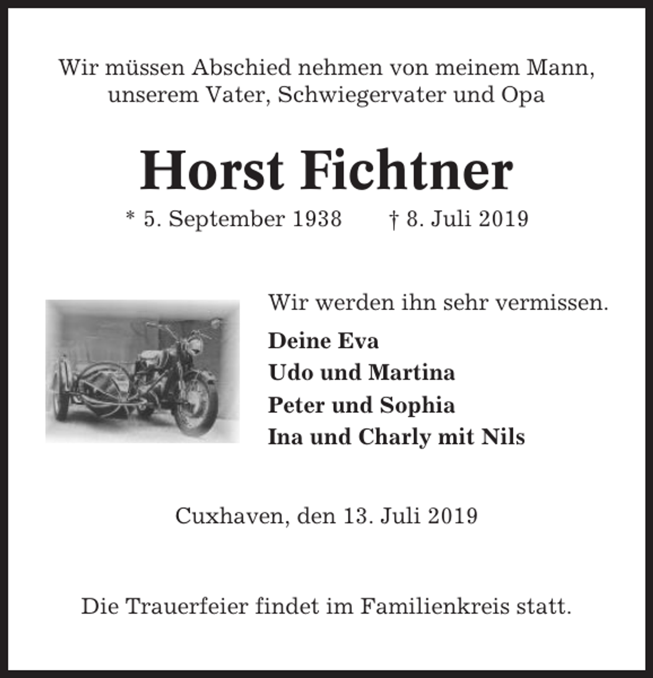 <p>Wir müssen Abschied nehmen von meinem Mann,<br />unserem Vater, Schwiegervater und Opa</p><p>Horst Fichtner<br />* 5. September 1938</p><p>† 8. Juli 2019</p><p>Wir werden ihn sehr vermissen.<br />Deine Eva<br />Udo und Martina<br />Peter und Sophia<br />Ina und Charly mit Nils</p><p>Cuxhaven, den 13. Juli 2019</p><p>Die Trauerfeier findet im Familienkreis statt.</p>