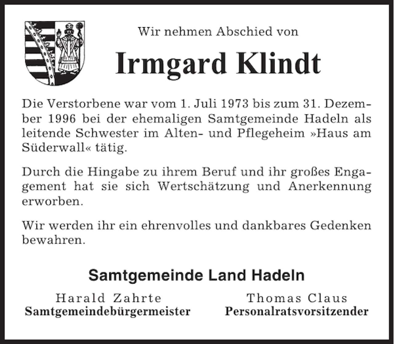 <p>Wir nehmen Abschied von</p><p>Irmgard Klindt<br />Die Verstorbene war vom 1. Juli 1973 bis zum 31. Dezember 1996 bei der ehemaligen Samtgemeinde Hadeln als<br />leitende Schwester im Alten- und Pflegeheim »Haus am<br />Süderwall« tätig.<br />Durch die Hingabe zu ihrem Beruf und ihr großes Engagement hat sie sich Wertschätzung und Anerkennung<br />erworben.<br />Wir werden ihr ein ehrenvolles und dankbares Gedenken<br />bewahren.</p><p>Samtgemeinde Land Hadeln<br />Harald Zahrte<br />Samtgemeindebürgermeister</p><p>Thomas Claus<br />Personalratsvorsitzender</p>