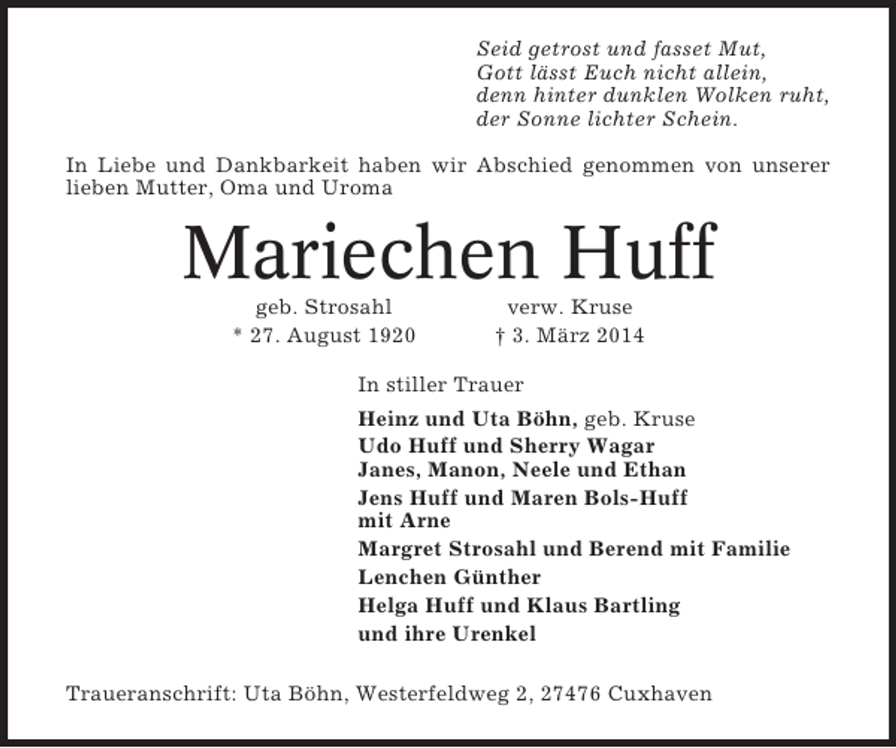 <p>Seid getrost und fasset Mut,<br />Gott lässt Euch nicht allein,<br />denn hinter dunklen Wolken ruht,<br />der Sonne lichter Schein.<br />In Liebe und Dankbarkeit haben wir Abschied genommen von unserer<br />lieben Mutter, Oma und Uroma</p><p>Mariechen Huff<br />geb. Strosahl<br />* 27. August 1920</p><p>verw. Kruse<br />† 3. März 2014</p><p>In stiller Trauer<br />Heinz und Uta Böhn, geb. Kruse<br />Udo Huff und Sherry Wagar<br />Janes, Manon, Neele und Ethan<br />Jens Huff und Maren Bols-Huff<br />mit Arne<br />Margret Strosahl und Berend mit Familie<br />Lenchen Günther<br />Helga Huff und Klaus Bartling<br />und ihre Urenkel<br />Traueranschrift: Uta Böhn, Westerfeldweg 2, 27476 Cuxhaven</p>