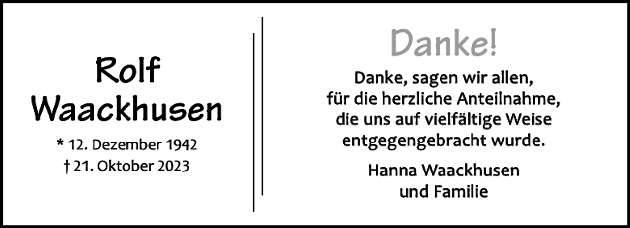 <p>Rolf<br />Waackhusen<br />* 12. Dezember 1942<br />† 21. Oktober 2023</p><p>Danke!</p><p>Danke, sagen wir allen,<br />für die herzliche Anteilnahme,<br />die uns auf vielfältige Weise<br />entgegengebracht wurde.<br />Hanna Waackhusen<br />und Familie</p>