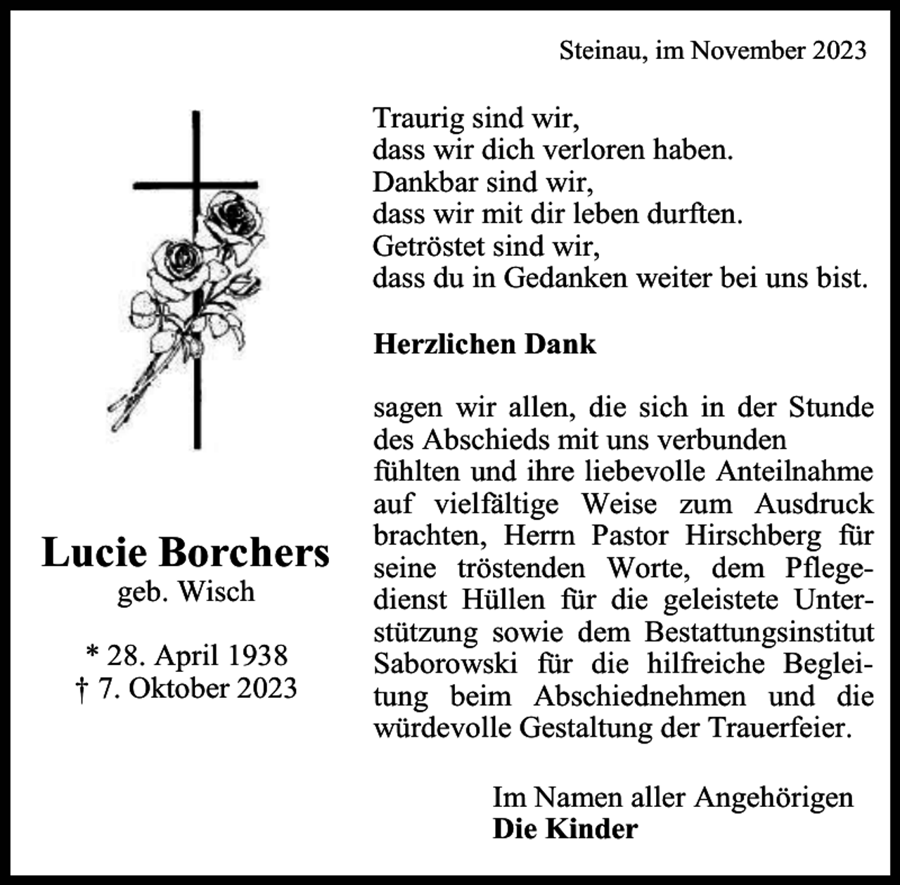 <p>Steinau, im November 2023</p><p>Traurig sind wir,<br />dass wir dich verloren haben.<br />Dankbar sind wir,<br />dass wir mit dir leben durften.<br />Getröstet sind wir,<br />dass du in Gedanken weiter bei uns bist.<br />Herzlichen Dank</p><p>Lucie Borchers<br />geb. Wisch</p><p>* 28. April 1938<br />† 7. Oktober 2023</p><p>sagen wir allen, die sich in der Stunde<br />des Abschieds mit uns verbunden<br />fühlten und ihre liebevolle Anteilnahme<br />auf vielfältige Weise zum Ausdruck<br />brachten, Herrn Pastor Hirschberg für<br />seine tröstenden Worte, dem Pflegedienst Hüllen für die geleistete Unterstützung sowie dem Bestattungsinstitut<br />Saborowski für die hilfreiche Begleitung beim Abschiednehmen und die<br />würdevolle Gestaltung der Trauerfeier.<br />Im Namen aller Angehörigen<br />Die Kinder</p>