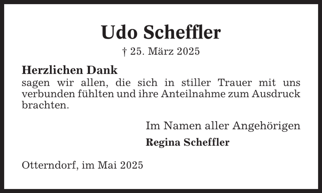 <p>Udo Scheffler<br />† 25. März 2025</p><p>Herzlichen Dank<br />sagen wir allen, die sich in stiller Trauer mit uns<br />verbunden fühlten und ihre Anteilnahme zum Ausdruck<br />brachten.</p><p>Im Namen aller Angehörigen<br />Regina Scheffler<br />Otterndorf, im Mai 2025</p>