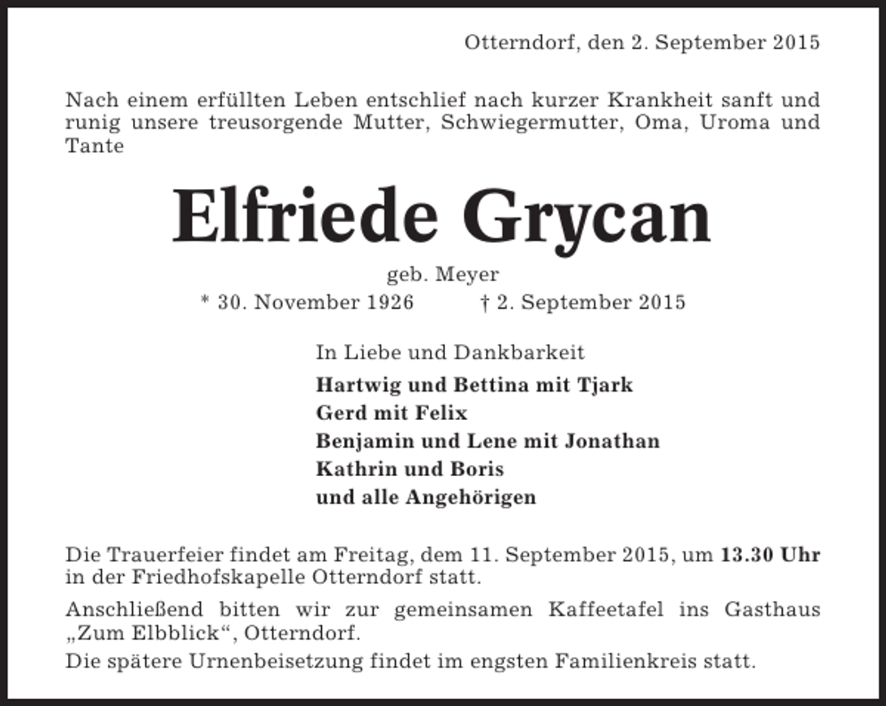 <p>Otterndorf, den 2. September 2015<br />Nach einem erfüllten Leben entschlief nach kurzer Krankheit sanft und<br />runig unsere treusorgende Mutter, Schwiegermutter, Oma, Uroma und<br />Tante</p><p>Elfriede Grycan<br />geb. Meyer<br />* 30. November 1926<br />† 2. September 2015<br />In Liebe und Dankbarkeit<br />Hartwig und Bettina mit Tjark<br />Gerd mit Felix<br />Benjamin und Lene mit Jonathan<br />Kathrin und Boris<br />und alle Angehörigen<br />Die Trauerfeier findet am Freitag, dem 11. September 2015, um 13.30 Uhr<br />in der Friedhofskapelle Otterndorf statt.<br />Anschließend bitten wir zur gemeinsamen Kaffeetafel ins Gasthaus<br />„Zum Elbblick“, Otterndorf.<br />Die spätere Urnenbeisetzung findet im engsten Familienkreis statt.</p>