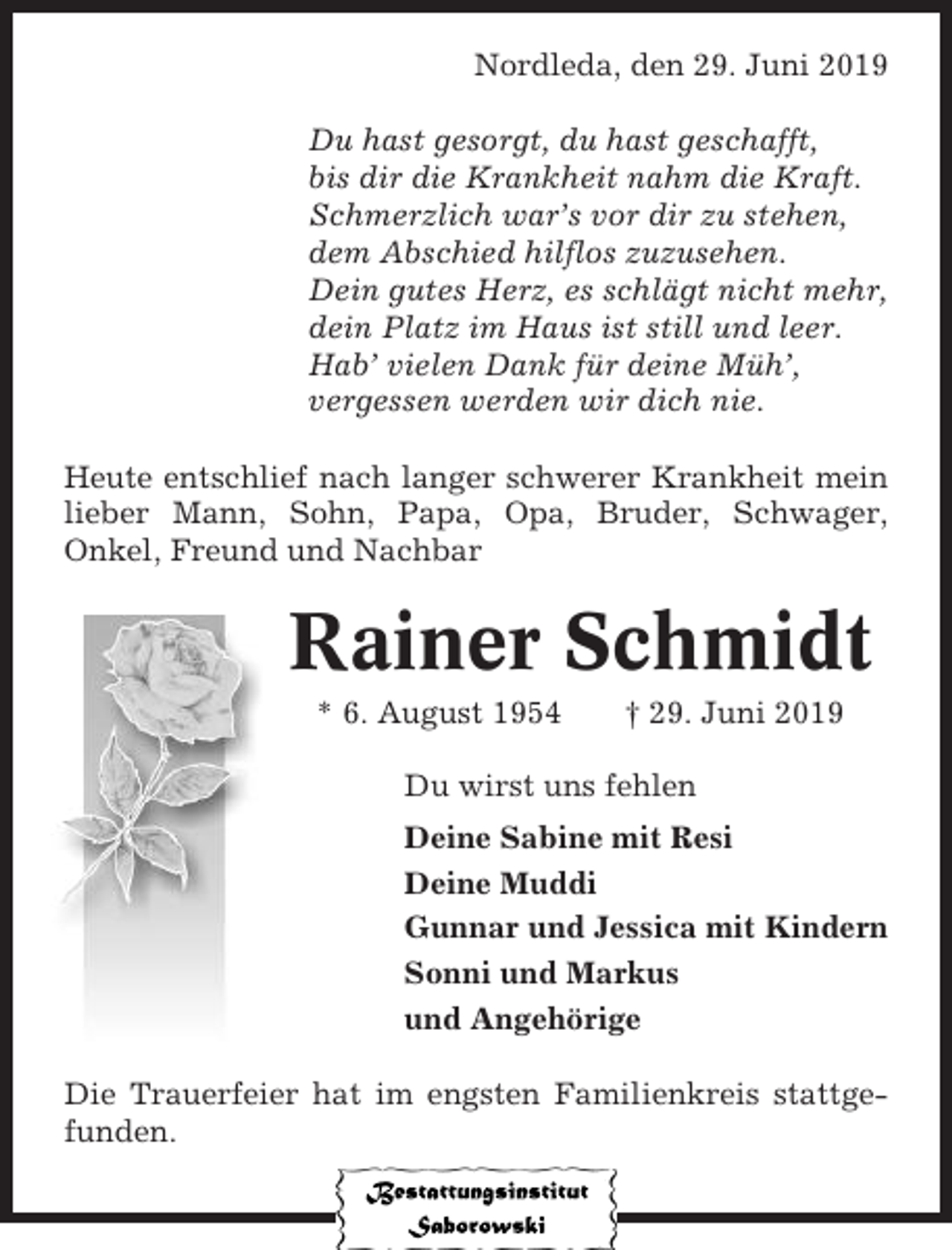 <p>Nordleda, den 29. Juni 2019<br />Du hast gesorgt, du hast geschafft,<br />bis dir die Krankheit nahm die Kraft.<br />Schmerzlich war’s vor dir zu stehen,<br />dem Abschied hilflos zuzusehen.<br />Dein gutes Herz, es schlägt nicht mehr,<br />dein Platz im Haus ist still und leer.<br />Hab’ vielen Dank für deine Müh’,<br />vergessen werden wir dich nie.<br />Heute entschlief nach langer schwerer Krankheit mein<br />lieber Mann, Sohn, Papa, Opa, Bruder, Schwager,<br />Onkel, Freund und Nachbar</p><p>Rainer Schmidt<br />* 6. August 1954</p><p>† 29. Juni 2019</p><p>Du wirst uns fehlen<br />Deine Sabine mit Resi<br />Deine Muddi<br />Gunnar und Jessica mit Kindern<br />Sonni und Markus<br />und Angehörige<br />Die Trauerfeier hat im engsten Familienkreis stattgefunden.</p>