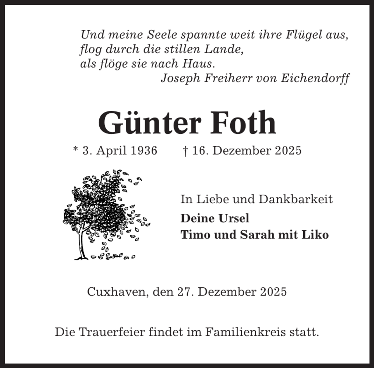 <p>Und meine Seele spannte weit ihre Flügel aus,<br />flog durch die stillen Lande,<br />als flöge sie nach Haus.<br />Joseph Freiherr von Eichendorff</p><p>Günter Foth<br />* 3. April 1936</p><p>† 16. Dezember 2025</p><p>In Liebe und Dankbarkeit<br />Deine Ursel<br />Timo und Sarah mit Liko</p><p>Cuxhaven, den 27. Dezember 2025<br />Die Trauerfeier findet im Familienkreis statt.</p>