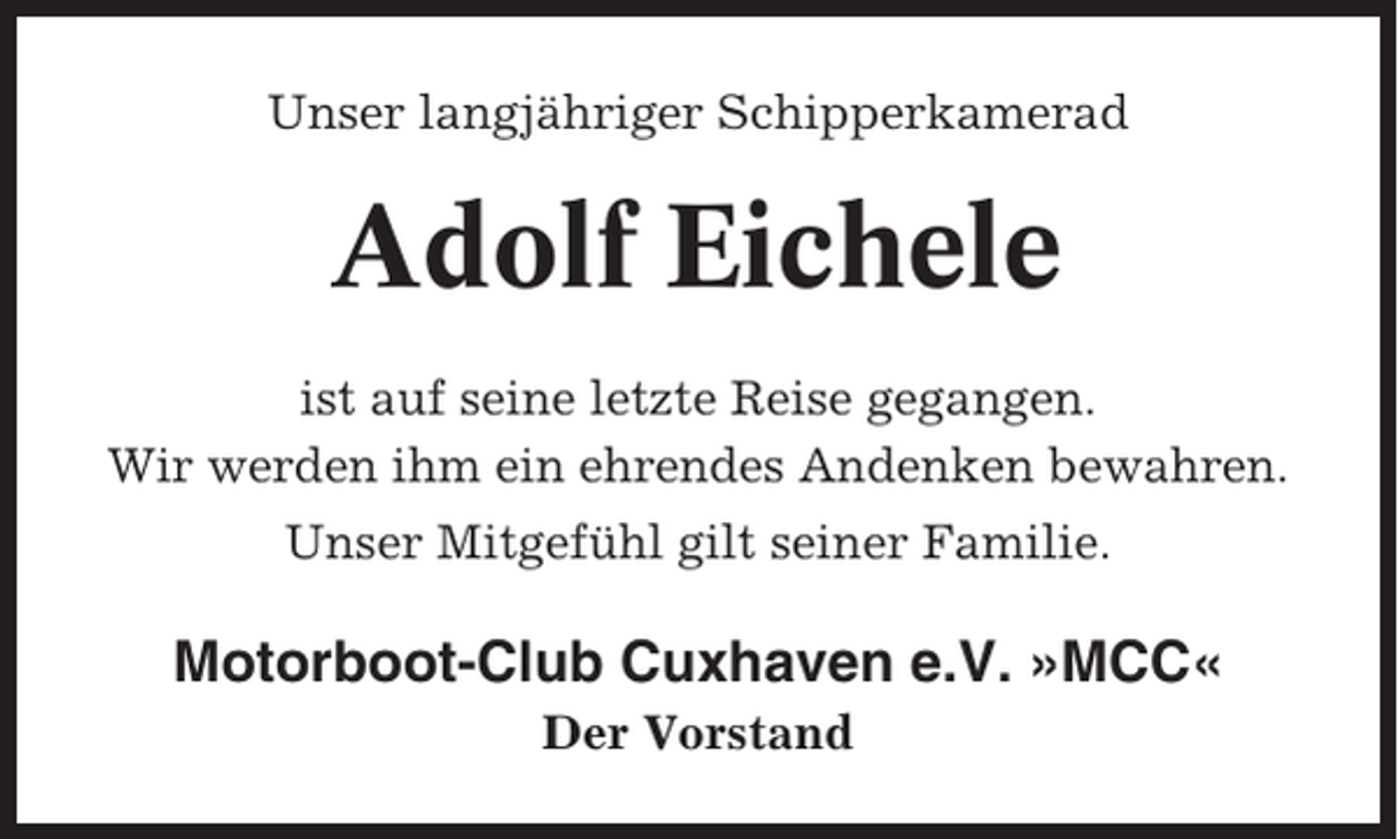 <p>Unser langjähriger Schipperkamerad</p><p>Adolf Eichele<br />ist auf seine letzte Reise gegangen.<br />Wir werden ihm ein ehrendes Andenken bewahren.<br />Unser Mitgefühl gilt seiner Familie.</p><p>Motorboot-Club Cuxhaven e.V. »MCC«<br />Der Vorstand</p>