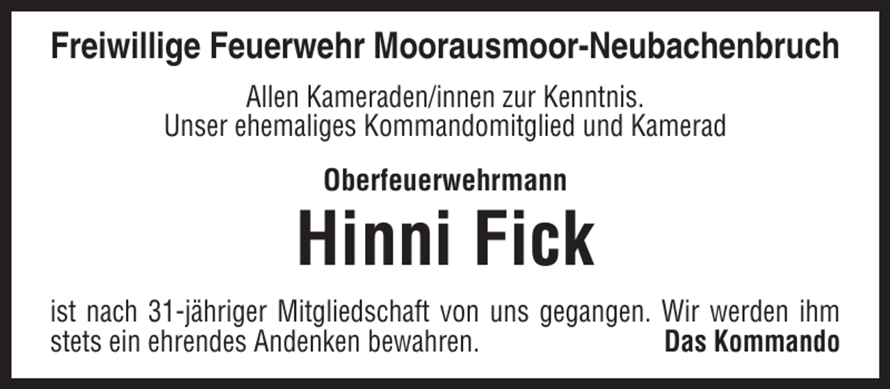 <p>Freiwillige Feuerwehr Moorausmoor-Neubachenbruch<br />Allen Kameraden/innen zur Kenntnis.<br />Unser ehemaliges Kommandomitglied und Kamerad<br />Oberfeuerwehrmann</p><p>Hinni Fick<br />ist nach 31-jähriger Mitgliedschaft von uns gegangen. Wir werden ihm<br />stets ein ehrendes Andenken bewahren.<br />Das Kommando</p>