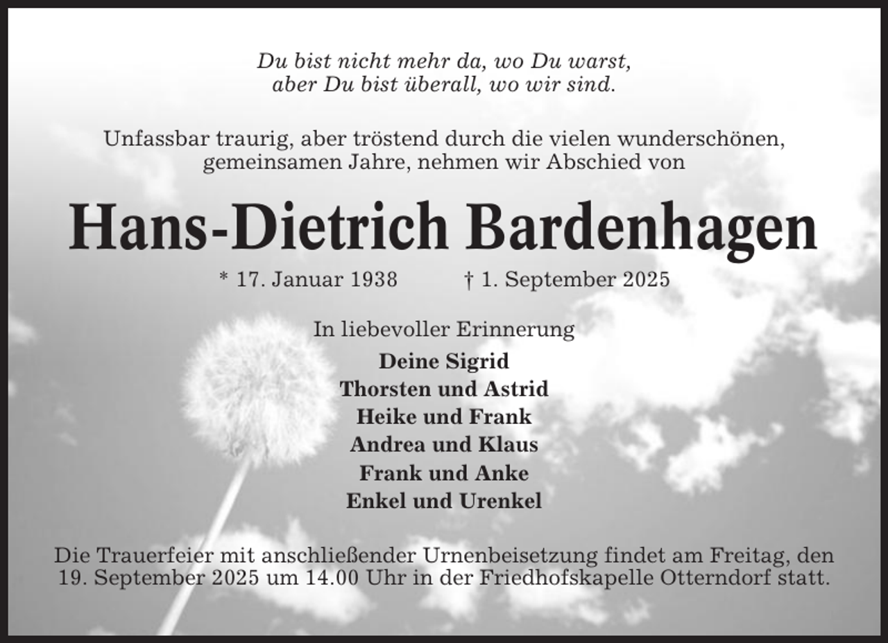 <p>Du bist nicht mehr da, wo Du warst,<br />aber Du bist überall, wo wir sind.<br />Unfassbar traurig, aber tröstend durch die vielen wunderschönen,<br />gemeinsamen Jahre, nehmen wir Abschied von</p><p>Hans-Dietrich Bardenhagen<br />* 17. Januar 1938</p><p>† 1. September 2025</p><p>In liebevoller Erinnerung<br />Deine Sigrid<br />Thorsten und Astrid<br />Heike und Frank<br />Andrea und Klaus<br />Frank und Anke<br />Enkel und Urenkel<br />Die Trauerfeier mit anschließender Urnenbeisetzung findet am Freitag, den<br />19. September 2025 um 14.00 Uhr in der Friedhofskapelle Otterndorf statt.</p>