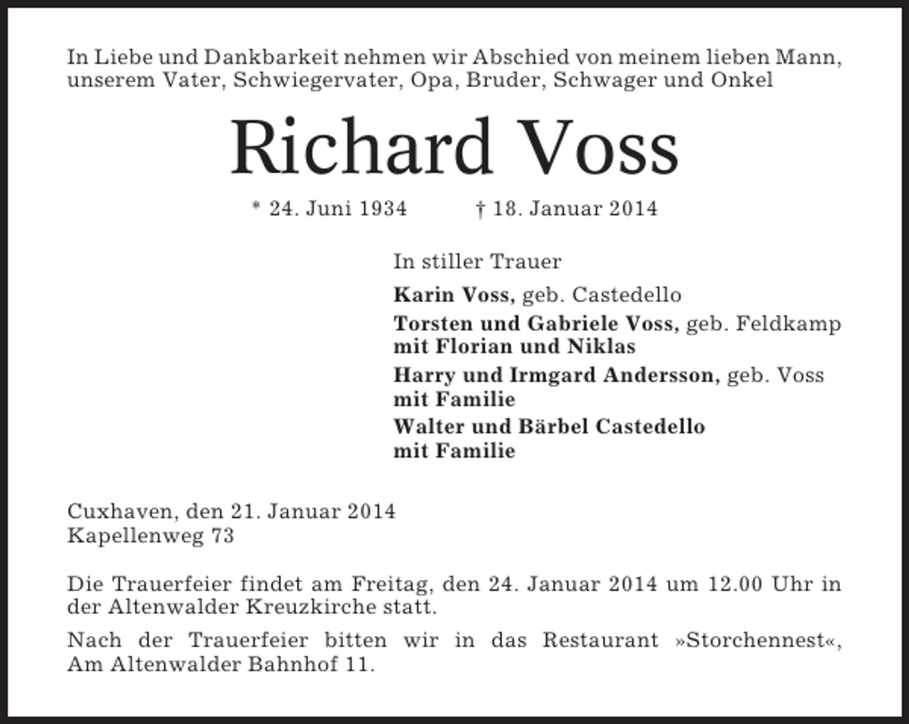 <p>In Liebe und Dankbarkeit nehmen wir Abschied von meinem lieben Mann,<br />unserem Vater, Schwiegervater, Opa, Bruder, Schwager und Onkel</p><p>Richard Voss<br />* 24. Juni 1934</p><p>† 18. Januar 2014</p><p>In stiller Trauer<br />Karin Voss, geb. Castedello<br />Torsten und Gabriele Voss, geb. Feldkamp<br />mit Florian und Niklas<br />Harry und Irmgard Andersson, geb. Voss<br />mit Familie<br />Walter und Bärbel Castedello<br />mit Familie<br />Cuxhaven, den 21. Januar 2014<br />Kapellenweg 73<br />Die Trauerfeier findet am Freitag, den 24. Januar 2014 um 12.00 Uhr in<br />der Altenwalder Kreuzkirche statt.<br />Nach der Trauerfeier bitten wir in das Restaurant »Storchennest«,<br />Am Altenwalder Bahnhof 11.</p>