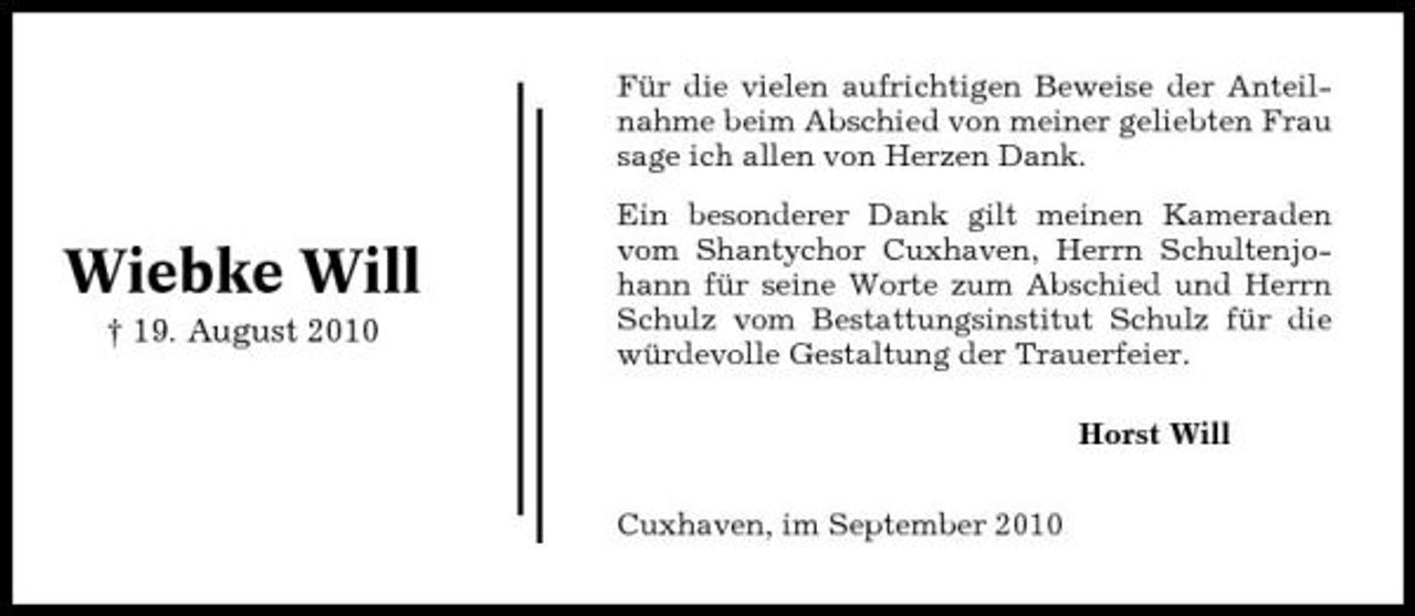 <p>Für die vielen aufrichtigen Beweise der Anteilnahme beim Abschied von meiner geliebten Frau sage ich allen von Herzen Dank.</p><p>Wiebke Will<br />† 19. August 2010</p><p>Ein besonderer Dank gilt meinen Kameraden vom Shantychor Cuxhaven, Herrn Schultenjohann für seine Worte zum Abschied und Herrn Schulz vom Bestattungsinstitut Schulz für die würdevolle Gestaltung der Trauerfeier. Horst Will Cuxhaven, im September 2010</p>