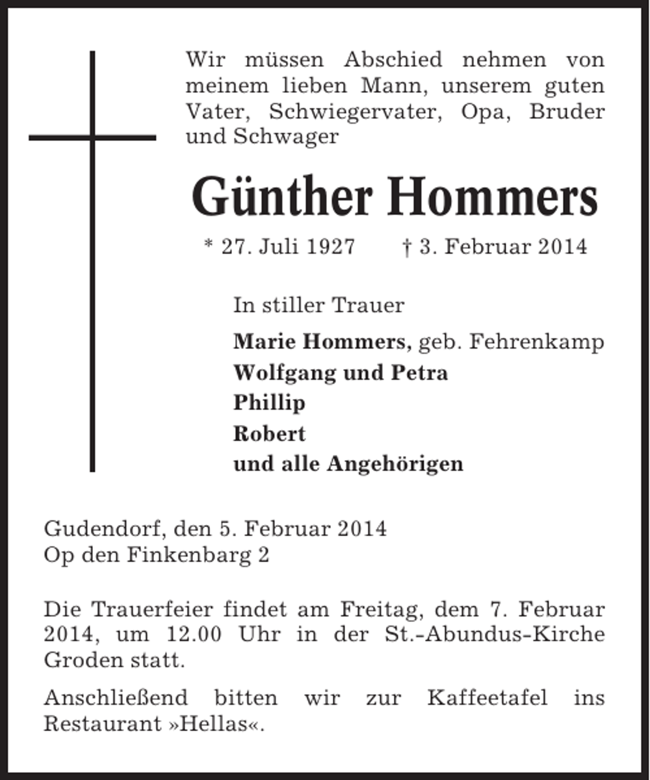 <p>Wir müssen Abschied nehmen von<br />meinem lieben Mann, unserem guten<br />Vater, Schwiegervater, Opa, Bruder<br />und Schwager</p><p>Günther Hommers<br />* 27. Juli 1927</p><p>† 3. Februar 2014</p><p>In stiller Trauer<br />Marie Hommers, geb. Fehrenkamp<br />Wolfgang und Petra<br />Phillip<br />Robert<br />und alle Angehörigen<br />Gudendorf, den 5. Februar 2014<br />Op den Finkenbarg 2<br />Die Trauerfeier findet am Freitag, dem 7. Februar<br />2014, um 12.00 Uhr in der St.-Abundus-Kirche<br />Groden statt.<br />Anschließend bitten<br />Restaurant »Hellas«.</p><p>wir</p><p>zur</p><p>Kaffeetafel</p><p>ins</p>