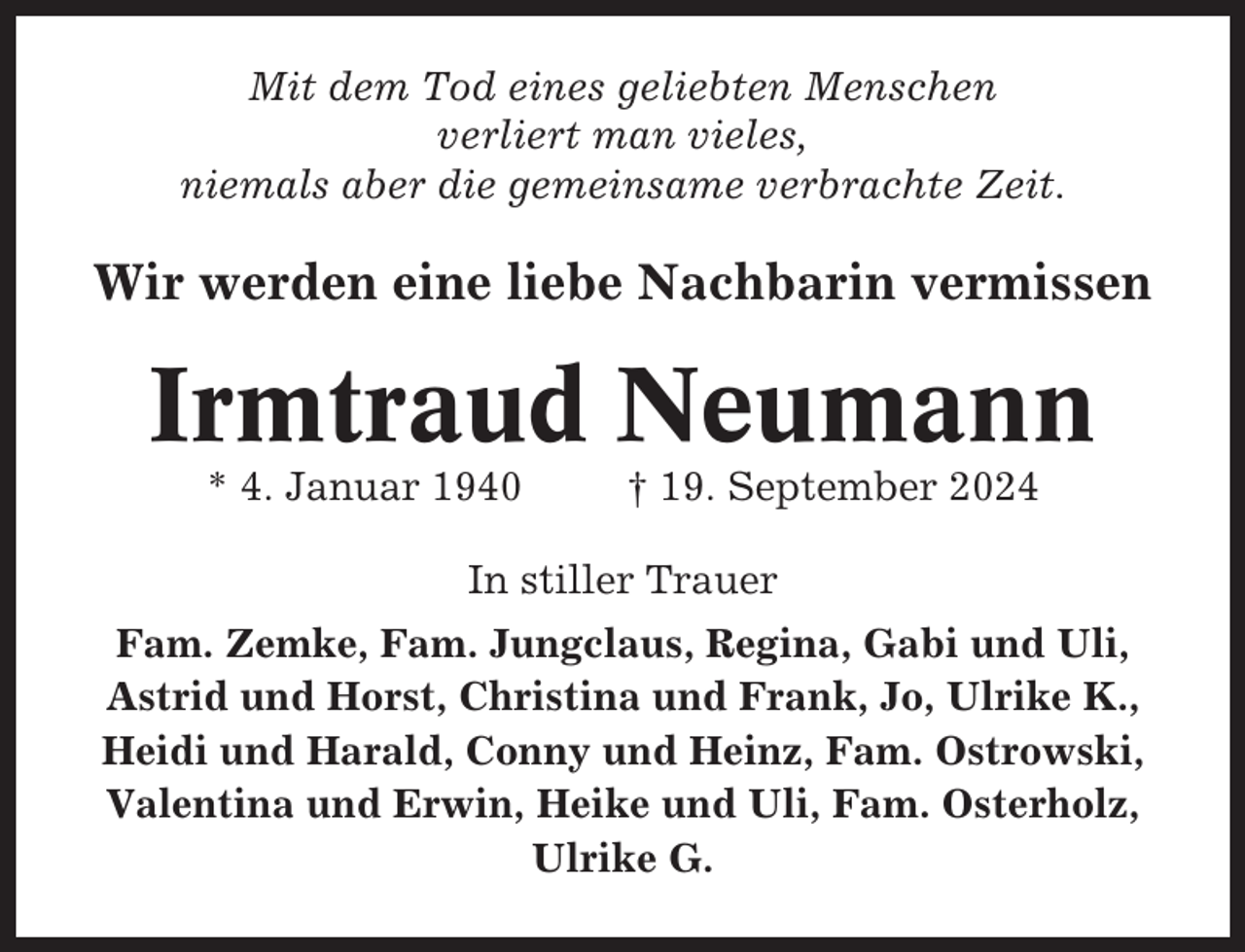 <p>Mit dem Tod eines geliebten Menschen<br />verliert man vieles,<br />niemals aber die gemeinsame verbrachte Zeit.</p><p>Wir werden eine liebe Nachbarin vermissen</p><p>Irmtraud Neumann<br />* 4. Januar 1940</p><p>† 19. September 2024</p><p>In stiller Trauer<br />Fam. Zemke, Fam. Jungclaus, Regina, Gabi und Uli,<br />Astrid und Horst, Christina und Frank, Jo, Ulrike K.,<br />Heidi und Harald, Conny und Heinz, Fam. Ostrowski,<br />Valentina und Erwin, Heike und Uli, Fam. Osterholz,<br />Ulrike G.</p>