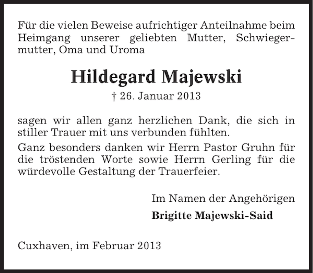 <p>Für die vielen Beweise aufrichtiger Anteilnahme beim<br />Heimgang unserer geliebten Mutter, Schwiegermutter, Oma und Uroma</p><p>Hildegard Majewski<br />† 26. Januar 2013<br />sagen wir allen ganz herzlichen Dank, die sich in<br />stiller Trauer mit uns verbunden fühlten.<br />Ganz besonders danken wir Herrn Pastor Gruhn für<br />die tröstenden Worte sowie Herrn Gerling für die<br />würdevolle Gestaltung der Trauerfeier.<br />Im Namen der Angehörigen<br />Brigitte Majewski-Said<br />Cuxhaven, im Februar 2013</p>