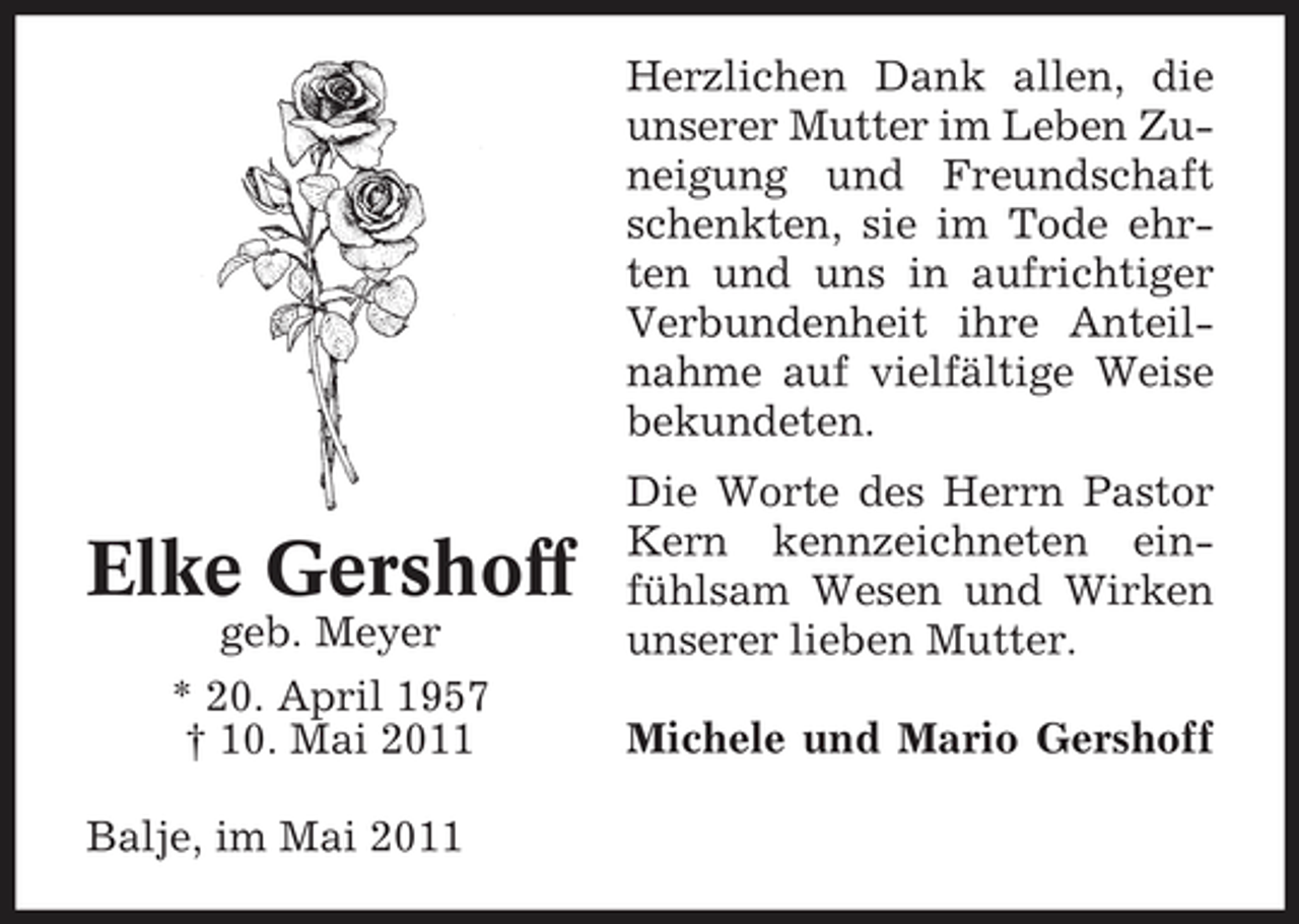 <p>Herzlichen Dank allen, die unserer Mutter im Leben Zuneigung und Freundschaft schenkten, sie im Tode ehrten und uns in aufrichtiger Verbundenheit ihre Anteilnahme auf vielfältige Weise bekundeten.</p><p>Elke Gershoff<br />geb. Meyer * 20. April 1957 † 10. Mai 2011 Balje, im Mai 2011</p><p>Die Worte des Herrn Pastor Kern kennzeichneten einfühlsam Wesen und Wirken unserer lieben Mutter. Michele und Mario Gershoff</p>