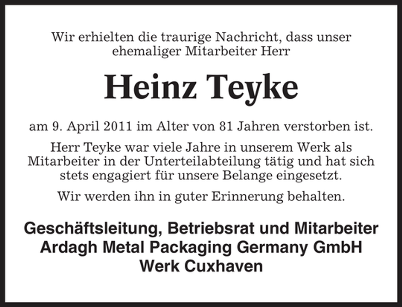 <p>Wir erhielten die traurige Nachricht, dass unser ehemaliger Mitarbeiter Herr</p><p>Heinz Teyke<br />am 9. April 2011 im Alter von 81 Jahren verstorben ist. Herr Teyke war viele Jahre in unserem Werk als Mitarbeiter in der Unterteilabteilung tätig und hat sich stets engagiert für unsere Belange eingesetzt. Wir werden ihn in guter Erinnerung behalten.</p><p>Geschäftsleitung, Betriebsrat und Mitarbeiter Ardagh Metal Packaging Germany GmbH Werk Cuxhaven</p>