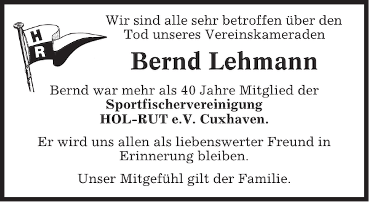 <p>Wir sind alle sehr betroffen über den<br />Tod unseres Vereinskameraden</p><p>Bernd Lehmann<br />Bernd war mehr als 40 Jahre Mitglied der<br />Sportfischervereinigung<br />HOL-RUT e.V. Cuxhaven.<br />Er wird uns allen als liebenswerter Freund in<br />Erinnerung bleiben.<br />Unser Mitgefühl gilt der Familie.</p>