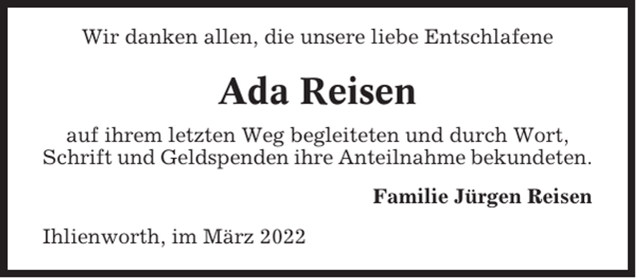 <p>Wir danken allen, die unsere liebe Entschlafene</p><p>Ada Reisen<br />auf ihrem letzten Weg begleiteten und durch Wort,<br />Schrift und Geldspenden ihre Anteilnahme bekundeten.<br />Familie Jürgen Reisen<br />Ihlienworth, im März 2022</p>